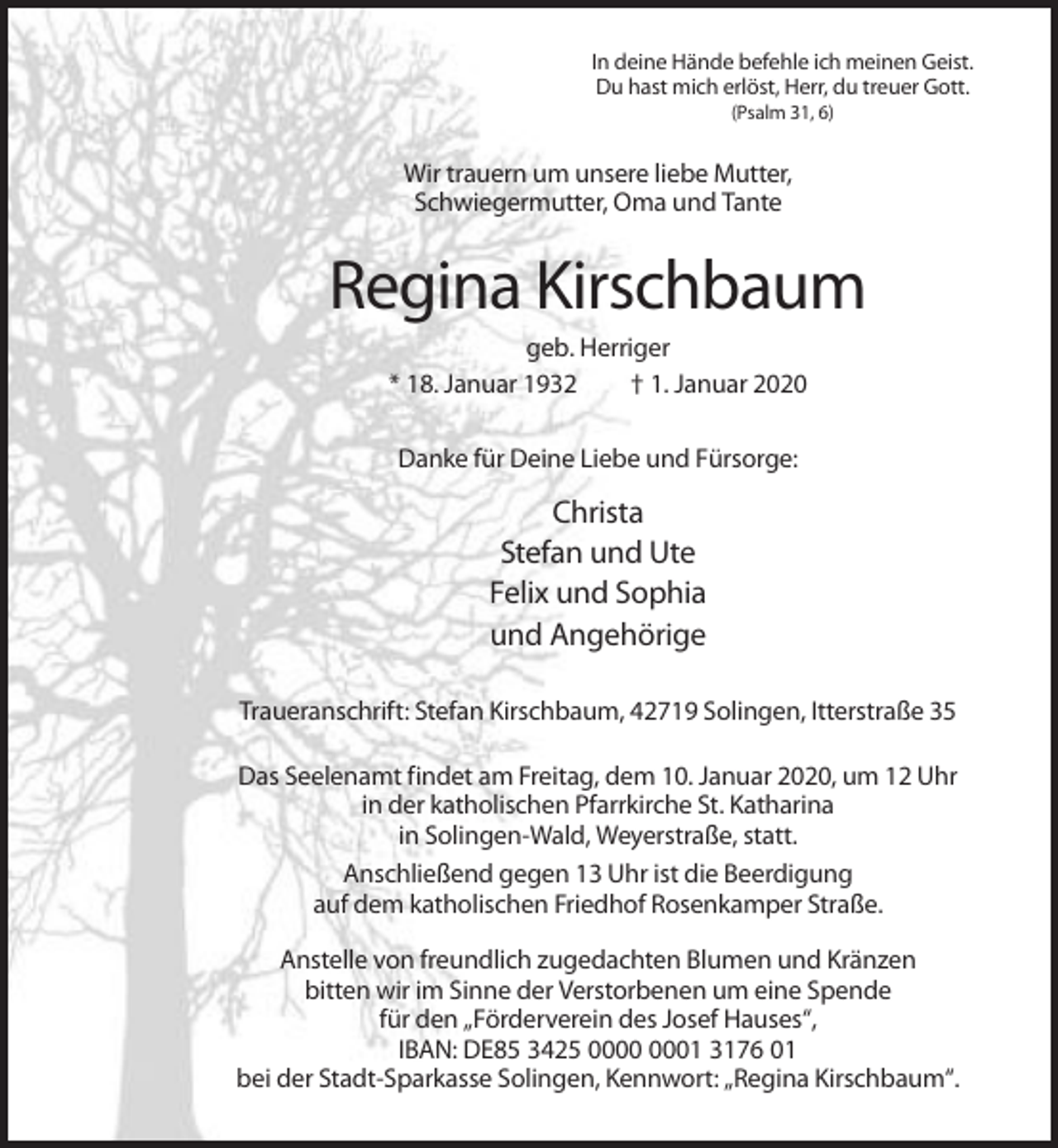 <p>In deine Hände befehle ich meinen Geist.<br />Du hast mich erlöst, Herr, du treuer Gott.<br />(Psalm 31, 6)</p><p>Wir trauern um unsere liebe Mutter,<br />Schwiegermutter, Oma und Tante</p><p>Regina Kirschbaum<br />geb. Herriger<br />* 18. Januar 1932<br />† 1. Januar 2020<br />Danke für Deine Liebe und Fürsorge:</p><p>Christa<br />Stefan und Ute<br />Felix und Sophia<br />und Angehörige<br />Traueranschrift: Stefan Kirschbaum, 42719 Solingen, Itterstraße 35<br />Das Seelenamt findet am Freitag, dem 10. Januar 2020, um 12 Uhr<br />in der katholischen Pfarrkirche St. Katharina<br />in Solingen-Wald, Weyerstraße, statt.<br />Anschließend gegen 13 Uhr ist die Beerdigung<br />auf dem katholischen Friedhof Rosenkamper Straße.<br />Anstelle von freundlich zugedachten Blumen und Kränzen<br />bitten wir im Sinne der Verstorbenen um eine Spende<br />für den „Förderverein des Josef Hauses“,<br />IBAN: DE85 3425 01 3176 01<br />bei der Stadt-Sparkasse Solingen, Kennwort: „Regina Kirschbaum“.</p>
