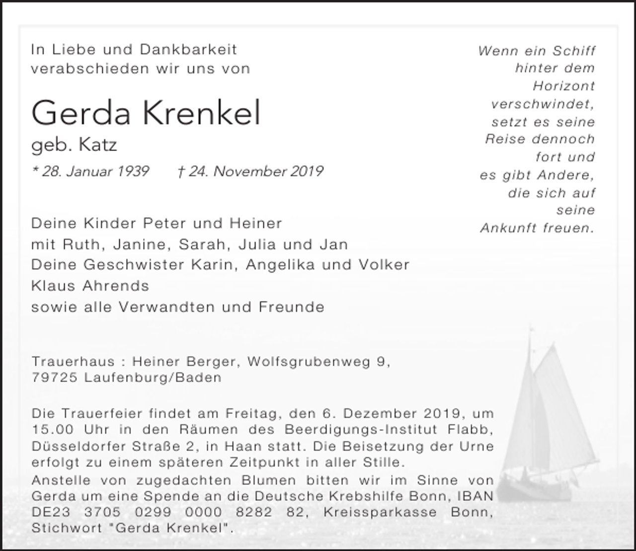 <p>In Liebe und Dankbarkeit<br />verabschieden wir uns von</p><p>Gerda Krenkel<br />geb. Katz</p><p>* 28. Januar 1939</p><p>† 24. November 2019</p><p>Deine Kinder Peter und Heiner<br />mit Ruth, Janine, Sarah, Julia und Jan<br />Deine Geschwister Karin, Angelika und Volker<br />Klaus Ahrends<br />sowie alle Verwandten und Freunde</p><p>Wenn ein Schiff<br />hinter dem<br />Horizont<br />verschwindet,<br />setzt es seine<br />Reise dennoch<br />fort und<br />es gibt Andere,<br />die sich auf<br />seine<br />Ankunft freuen.</p><p>Trauerhaus : Heiner Berger, Wolfsgrubenweg 9,<br />79725 Laufenburg/Baden<br />Die Trauerfeier findet am Freitag, den 6. Dezember 2019, um<br />15.00 Uhr in den Räumen des Beerdigungs-Institut Flabb,<br />Düsseldorfer Straße 2, in Haan statt. Die Beisetzung der Urne<br />erfolgt zu einem späteren Zeitpunkt in aller Stille.<br />Anstelle von zugedachten Blumen bitten wir im Sinne von<br />Gerda um eine Spende an die Deutsche Krebshilfe Bonn, IBAN<br />DE2705 0299 0000 82, Kreissparkasse Bonn,<br />Stichwort "Gerda Krenkel".</p>