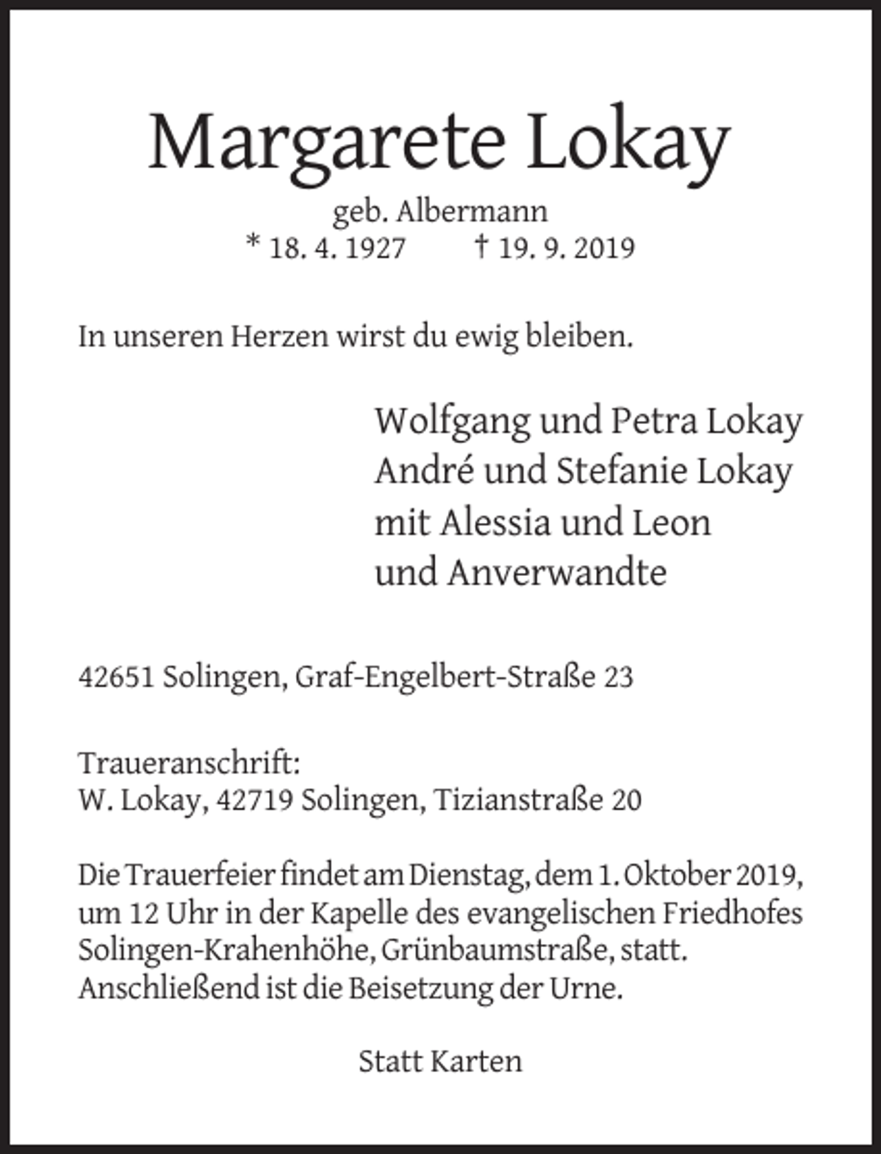 <p>Margarete Lokay<br />geb. Albermann<br />* 18. 4. 1927<br />† 19. 9. 2019<br />In unseren Herzen wirst du ewig bleiben.</p><p>Wolfgang und Petra Lokay<br />André und Stefanie Lokay<br />mit Alessia und Leon<br />und Anverwandte<br />42651 Solingen, Graf-Engelbert-Straße 23<br />Traueranschrift:<br />W. Lokay, 42719 Solingen, Tizianstraße 20<br />Die Trauerfeier findet am Dienstag, dem 1. Oktober 2019,<br />um 12 Uhr in der Kapelle des evangelischen Friedhofes<br />Solingen-Krahenhöhe, Grünbaumstraße, statt.<br />Anschließend ist die Beisetzung der Urne.<br />Statt Karten</p>