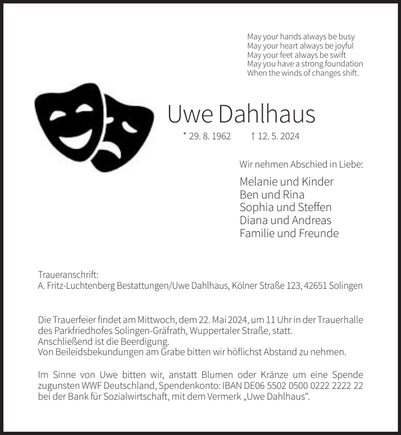 <p>May your hands always be busy<br />May your heart always be joyful<br />May your feet always be swift<br />May you have a strong foundation<br />When the winds of changes shift.</p><p>Uwe Dahlhaus<br />* 29. 8. 1962</p><p>† 12. 5. 2024<br />Wir nehmen Abschied in Liebe:</p><p>Melanie und Kinder<br />Ben und Rina<br />Sophia und Steffen<br />Diana und Andreas<br />Familie und Freunde</p><p>Traueranschrift:<br />A. Fritz-Luchtenberg Bestattungen/Uwe Dahlhaus, Kölner Straße 123, 42651 Solingen<br />Die Trauerfeier findet am Mittwoch, dem 22. Mai 2024, um 11 Uhr in der Trauerhalle<br />des Parkfriedhofes Solingen-Gräfrath, Wuppertaler Straße, statt.<br />Anschließend ist die Beerdigung.<br />Von Beileidsbekundungen am Grabe bitten wir höflichst Abstand zu nehmen.<br />Im Sinne von Uwe bitten wir, anstatt Blumen oder Kränze um eine Spende<br />zugunsten WWF Deutschland, Spendenkonto: IBAN DE06 5502 0502<br />bei der Bank für Sozialwirtschaft, mit dem Vermerk „Uwe Dahlhaus“.</p>