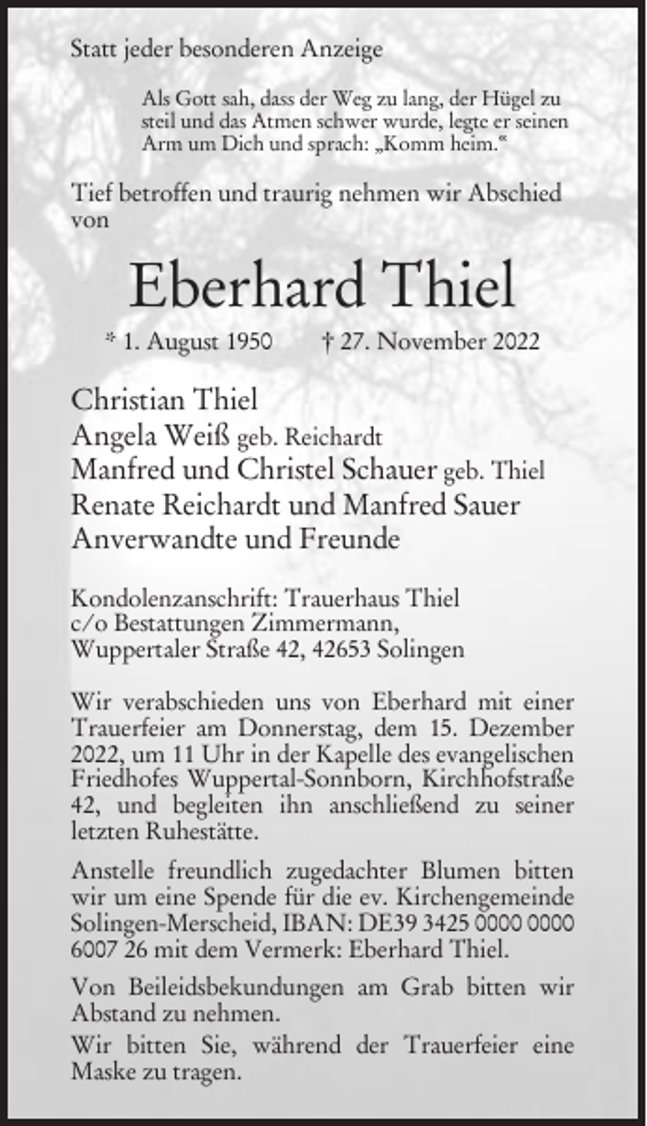 <p>Statt jeder besonderen Anzeige<br />Als Gott sah, dass der Weg zu lang, der Hügel zu<br />steil und das Atmen schwer wurde, legte er seinen<br />Arm um Dich und sprach: „Komm heim.“</p><p>Tief betroffen und traurig nehmen wir Abschied<br />von</p><p>Eberhard Thiel<br />* 1. August 1950</p><p>† 27. November 2022</p><p>Christian Thiel<br />Angela Weiß geb. Reichardt<br />Manfred und Christel Schauer geb. Thiel<br />Renate Reichardt und Manfred Sauer<br />Anverwandte und Freunde<br />Kondolenzanschrift: Trauerhaus Thiel<br />c/o Bestattungen Zimmermann,<br />Wuppertaler Straße 42, 42653 Solingen<br />Wir verabschieden uns von Eberhard mit einer<br />Trauerfeier am Donnerstag, dem 15. Dezember<br />2022, um 11 Uhr in der Kapelle des evangelischen<br />Friedhofes Wuppertal-Sonnborn, Kirchhofstraße<br />42, und begleiten ihn anschließend zu seiner<br />letzten Ruhestätte.<br />Anstelle freundlich zugedachter Blumen bitten<br />wir um eine Spende für die ev. Kirchengemeinde<br />Solingen-Merscheid, IBAN: DE39 3425<br />6007 26 mit dem Vermerk: Eberhard Thiel.<br />Von Beileidsbekundungen am Grab bitten wir<br />Abstand zu nehmen.<br />Wir bitten Sie, während der Trauerfeier eine<br />Maske zu tragen.</p>