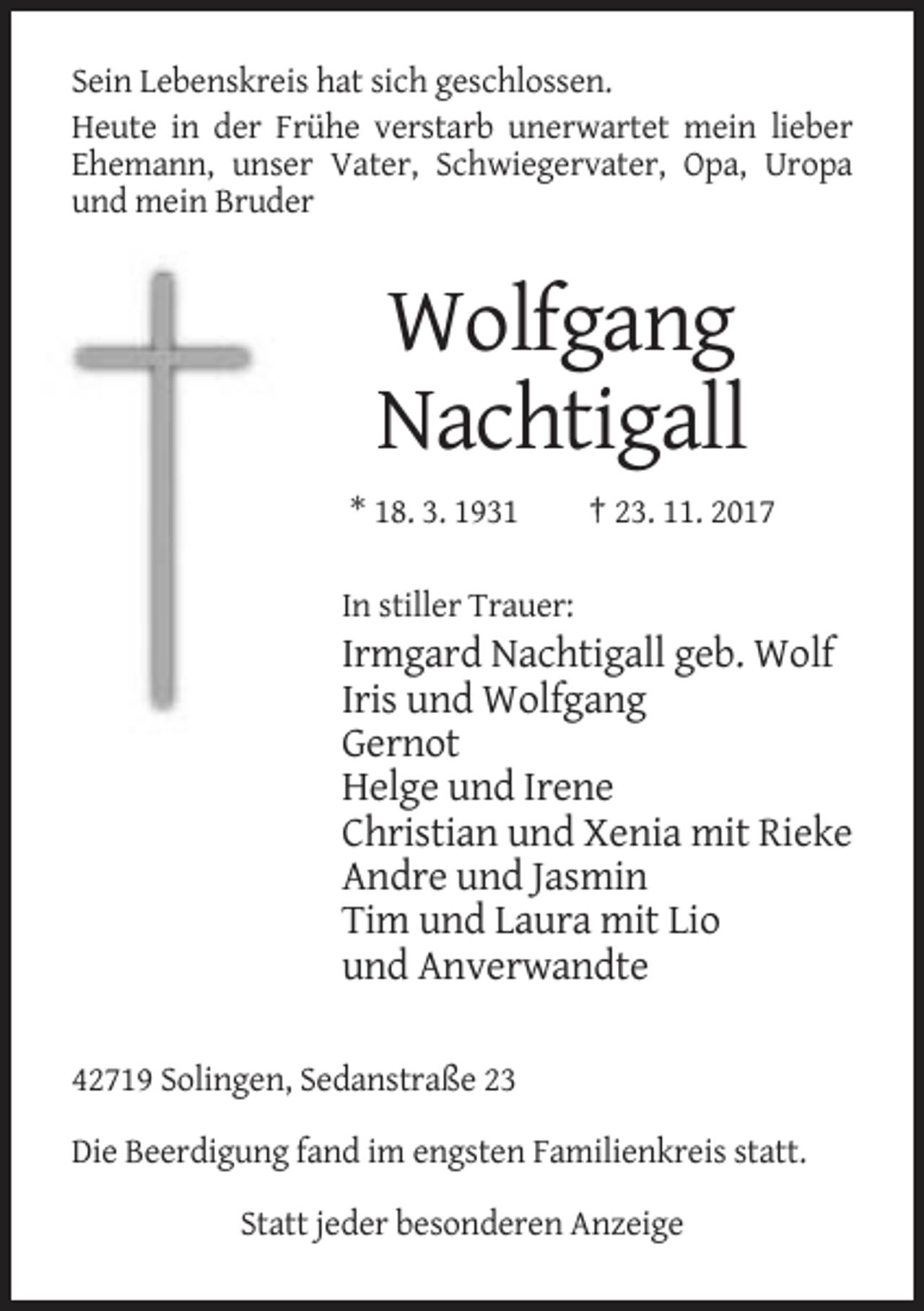 <p>Sein Lebenskreis hat sich geschlossen.<br />Heute in der Frühe verstarb unerwartet mein lieber<br />Ehemann, unser Vater, Schwiegervater, Opa, Uropa<br />und mein Bruder</p><p>Wolfgang<br />Nachtigall<br />* 18. 3. 1931</p><p>† 23. 11. 2017</p><p>In stiller Trauer:</p><p>Irmgard Nachtigall geb. Wolf<br />Iris und Wolfgang<br />Gernot<br />Helge und Irene<br />Christian und Xenia mit Rieke<br />Andre und Jasmin<br />Tim und Laura mit Lio<br />und Anverwandte<br />42719 Solingen, Sedanstraße 23<br />Die Beerdigung fand im engsten Familienkreis statt.<br />Statt jeder besonderen Anzeige</p>