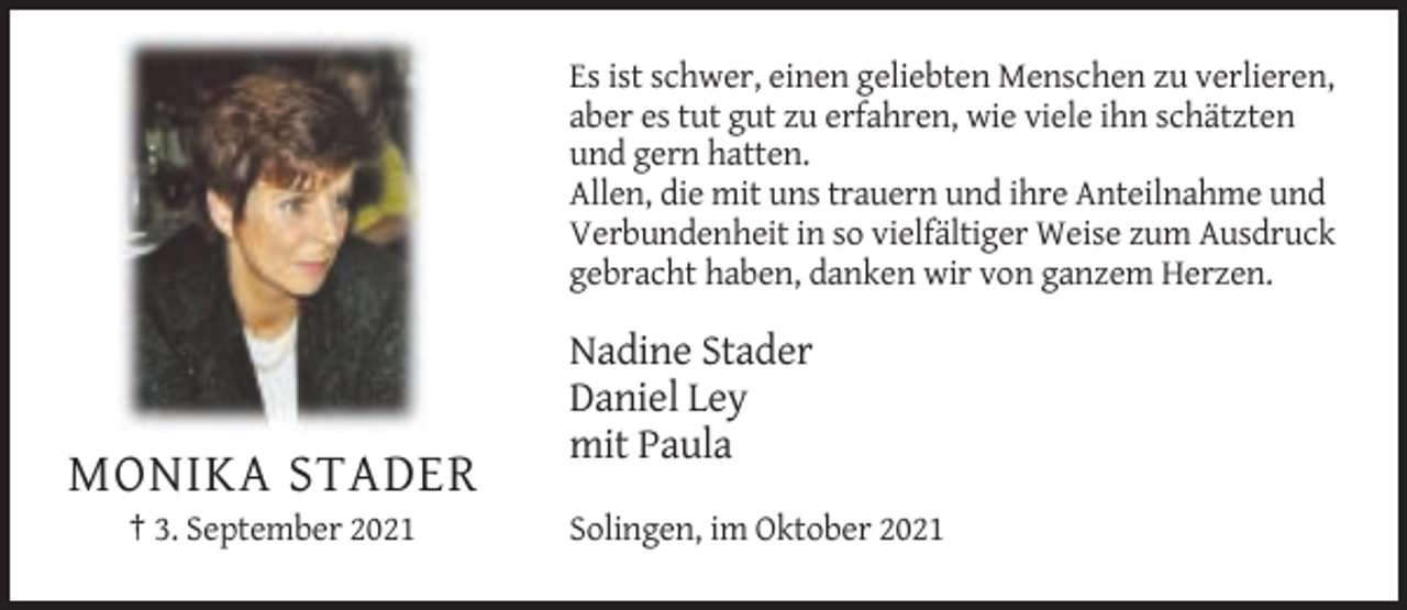 <p>Es ist schwer, einen geliebten Menschen zu verlieren,<br />aber es tut gut zu erfahren, wie viele ihn schätzten<br />und gern hatten.<br />Allen, die mit uns trauern und ihre Anteilnahme und<br />Verbundenheit in so vielfältiger Weise zum Ausdruck<br />gebracht haben, danken wir von ganzem Herzen.</p><p>Nadine Stader<br />Daniel Ley<br />mit Paula</p><p>MONIKA STADER<br />† 3. September 2021</p><p>Solingen, im Oktober 2021</p>