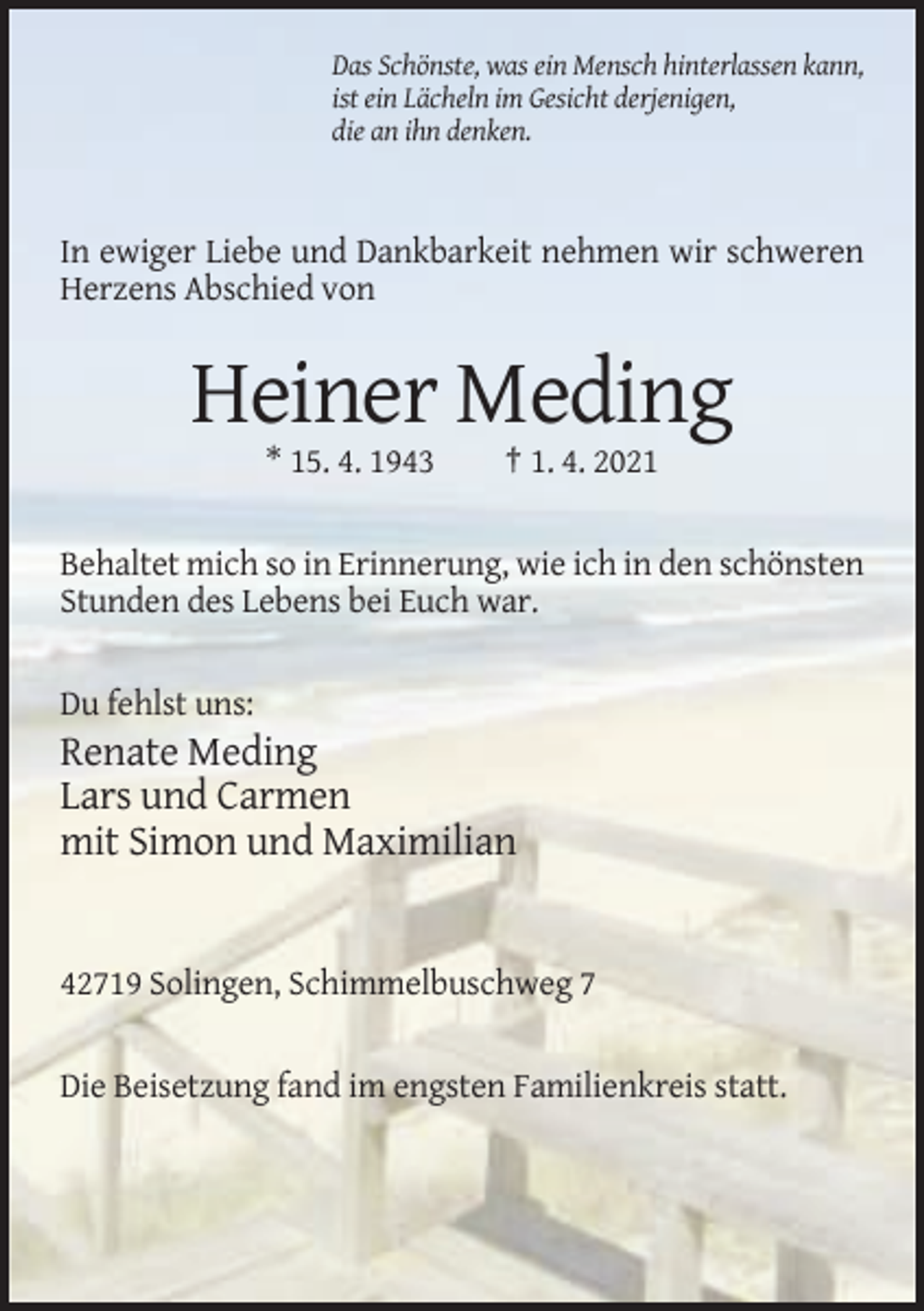 <p>Das Schönste, was ein Mensch hinterlassen kann,<br />ist ein Lächeln im Gesicht derjenigen,<br />die an ihn denken.</p><p>In ewiger Liebe und Dankbarkeit nehmen wir schweren<br />Herzens Abschied von</p><p>Heiner Meding<br />* 15. 4. 1943</p><p>† 1. 4. 2021</p><p>Behaltet mich so in Erinnerung, wie ich in den schönsten<br />Stunden des Lebens bei Euch war.</p><p>Du fehlst uns:</p><p>Renate Meding<br />Lars und Carmen<br />mit Simon und Maximilian</p><p>42719 Solingen, Schimmelbuschweg 7</p><p>Die Beisetzung fand im engsten Familienkreis statt.</p>