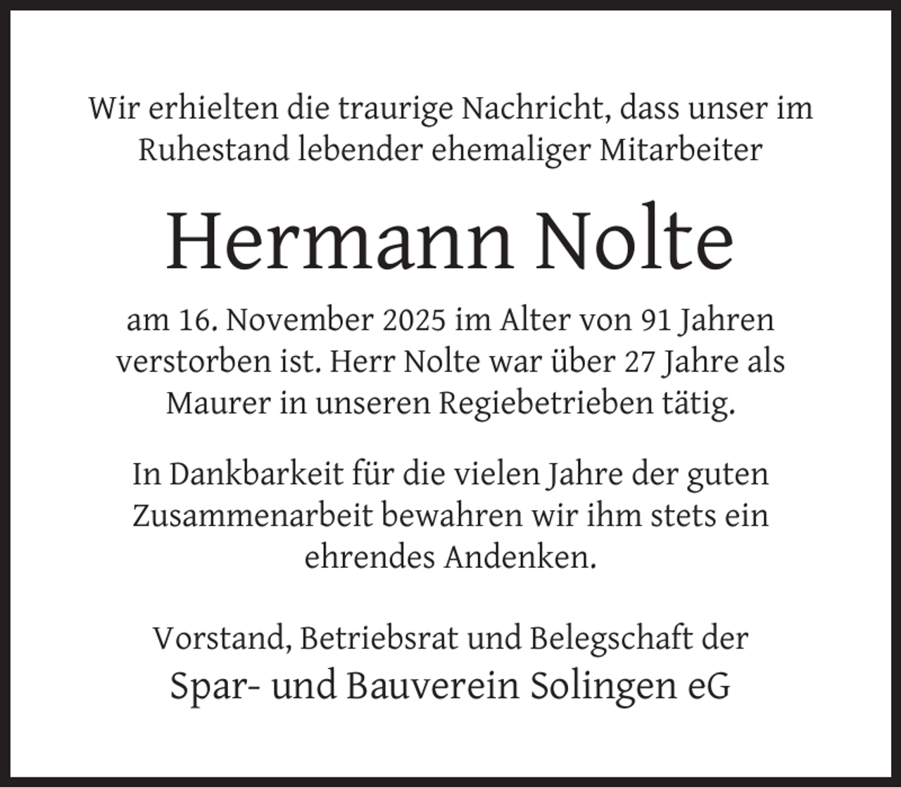 <p>Wir erhielten die traurige Nachricht, dass unser im<br />Ruhestand lebender ehemaliger Mitarbeiter</p>
<p>Hermann Nolte</p>
<p>am 16. November 2025 im Alter von 91 Jahren<br />verstorben ist. Herr Nolte war über 27 Jahre als<br />Maurer in unseren Regiebetrieben tätig.<br />In Dankbarkeit für die vielen Jahre der guten<br />Zusammenarbeit bewahren wir ihm stets ein<br />ehrendes Andenken.<br />Vorstand, Betriebsrat und Belegschaft der</p>
<p>Spar- und Bauverein Solingen eG</p>