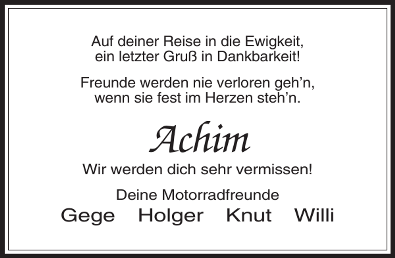 <p>Auf deiner Reise in die Ewigkeit,<br />ein letzter Gruß in Dankbarkeit!<br />Freunde werden nie verloren geh’n,<br />wenn sie fest im Herzen steh’n.</p><p>Achim<br />Wir werden dich sehr vermissen!<br />Deine Motorradfreunde</p><p>Gege</p><p>Holger</p><p>Knut</p><p>Willi</p>