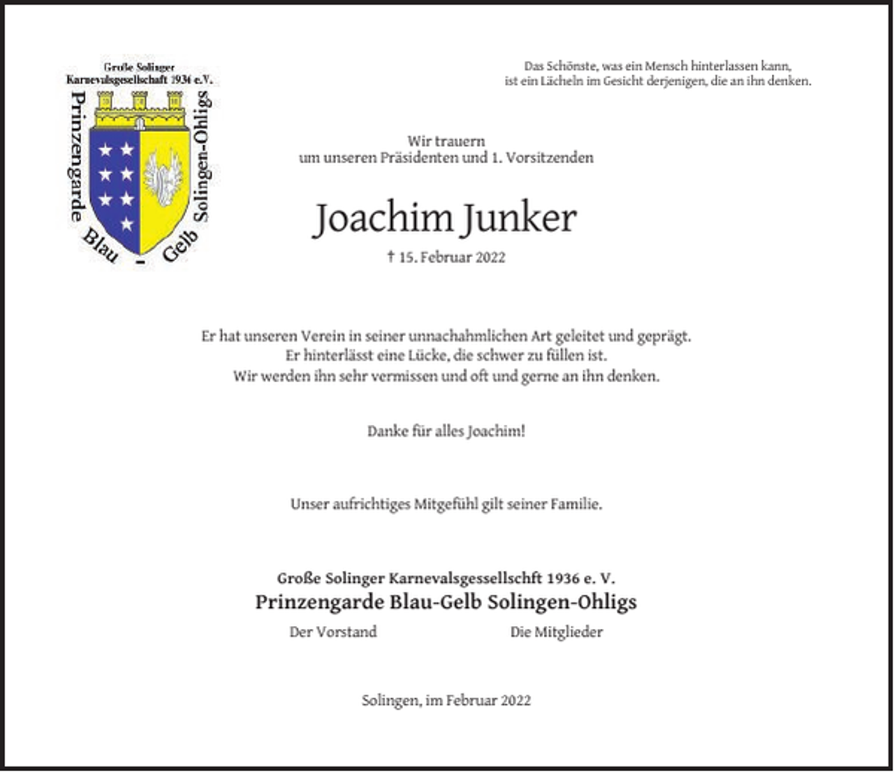 <p>Das Schönste, was ein Mensch hinterlassen kann,<br />ist ein Lächeln im Gesicht derjenigen, die an ihn denken.</p><p>Wir trauern<br />um unseren Präsidenten und 1. Vorsitzenden</p><p>Joachim Junker<br />† 15. Februar 2022</p><p>Er hat unseren Verein in seiner unnachahmlichen Art geleitet und geprägt.<br />Er hinterlässt eine Lücke, die schwer zu füllen ist.<br />Wir werden ihn sehr vermissen und oft und gerne an ihn denken.</p><p>Danke für alles Joachim!</p><p>Unser aufrichtiges Mitgefühl gilt seiner Familie.</p><p>Große Solinger Karnevalsgessellschft 1936 e. V.</p><p>Prinzengarde Blau-Gelb Solingen-Ohligs<br />Der Vorstand</p><p>Die Mitglieder</p><p>Solingen, im Februar 2022</p>