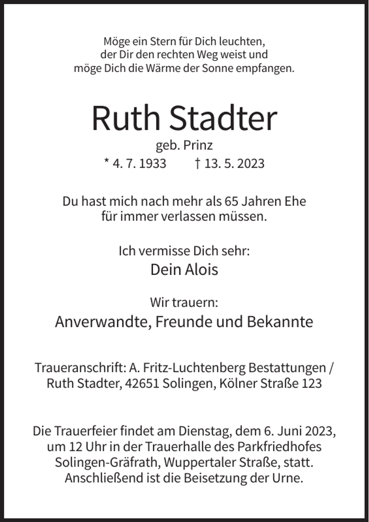 <p>Möge ein Stern für Dich leuchten,<br />der Dir den rechten Weg weist und<br />möge Dich die Wärme der Sonne empfangen.</p><p>Ruth Stadter<br />geb. Prinz<br />* 4. 7. 1933<br />† 13. 5. 2023<br />Du hast mich nach mehr als 65 Jahren Ehe<br />für immer verlassen müssen.<br />Ich vermisse Dich sehr:</p><p>Dein Alois<br />Wir trauern:</p><p>Anverwandte, Freunde und Bekannte<br />Traueranschrift: A. Fritz-Luchtenberg Bestattungen /<br />Ruth Stadter, 42651 Solingen, Kölner Straße 123<br />Die Trauerfeier findet am Dienstag, dem 6. Juni 2023,<br />um 12 Uhr in der Trauerhalle des Parkfriedhofes<br />Solingen-Gräfrath, Wuppertaler Straße, statt.<br />Anschließend ist die Beisetzung der Urne.</p>