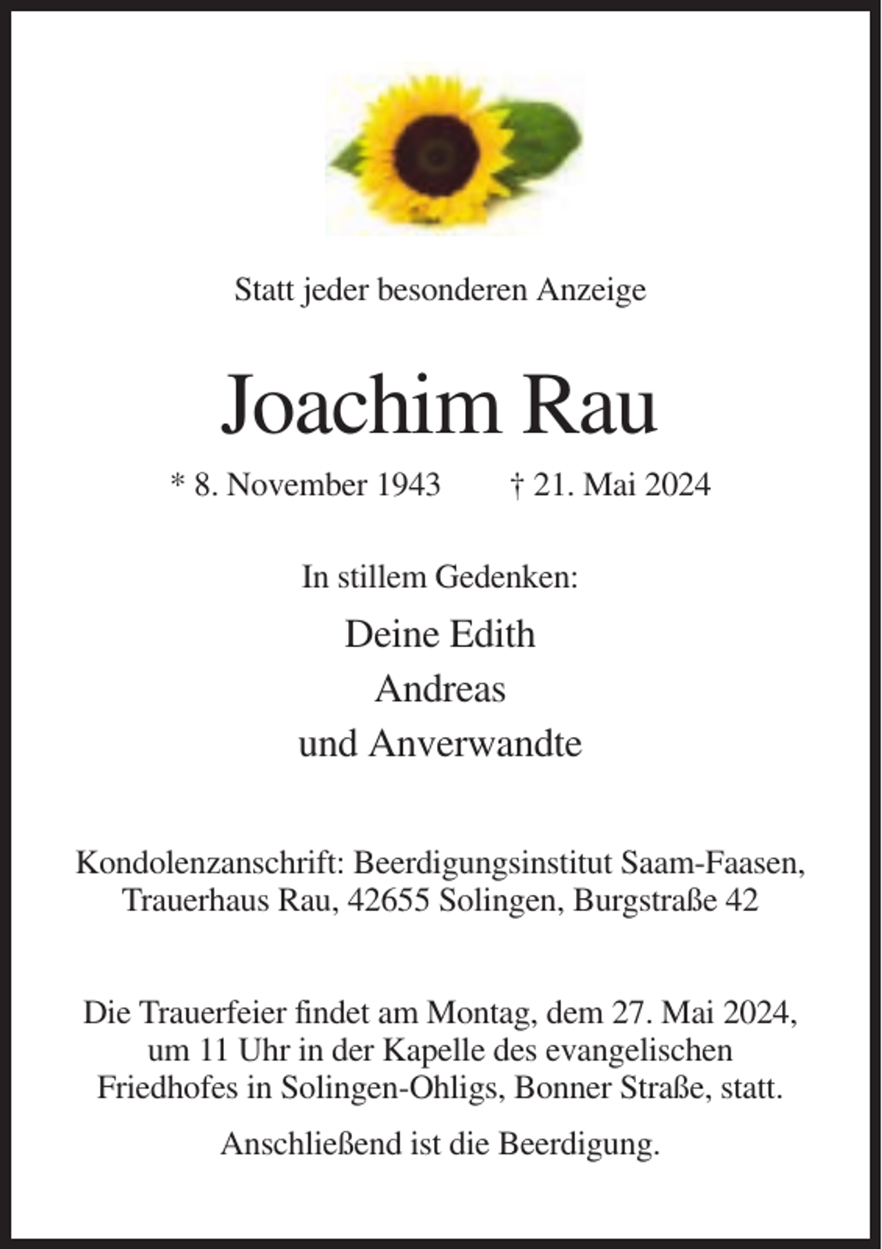 <p>Statt jeder besonderen Anzeige</p><p>Joachim Rau<br />* 8. November 1943</p><p>† 21. Mai 2024</p><p>In stillem Gedenken:</p><p>Deine Edith<br />Andreas<br />und Anverwandte<br />Kondolenzanschrift: Beerdigungsinstitut Saam-Faasen,<br />Trauerhaus Rau, 42655 Solingen, Burgstraße 42<br />Die Trauerfeier findet am Montag, dem 27. Mai 2024,<br />um 11 Uhr in der Kapelle des evangelischen<br />Friedhofes in Solingen-Ohligs, Bonner Straße, statt.<br />Anschließend ist die Beerdigung.</p>