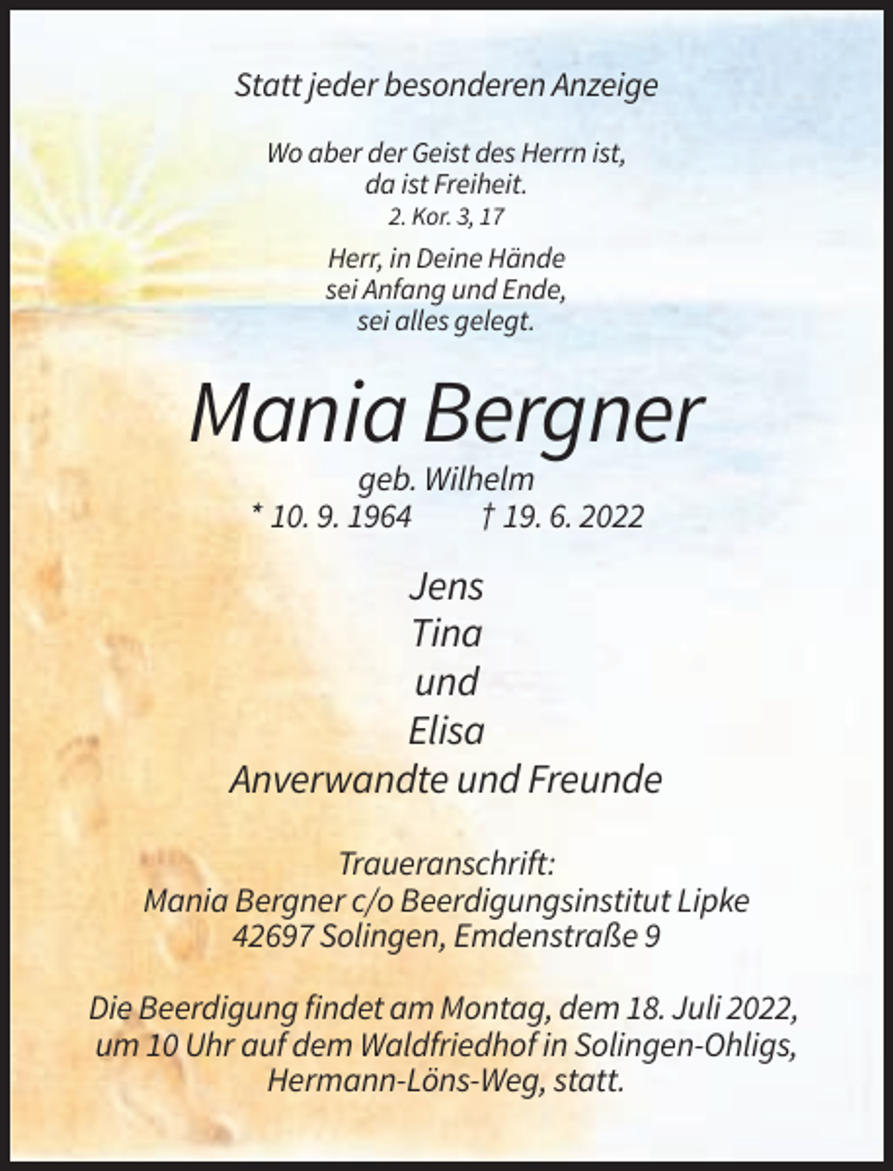 <p>Statt jeder besonderen Anzeige<br />Wo aber der Geist des Herrn ist,<br />da ist Freiheit.<br />2. Kor. 3, 17</p><p>Herr, in Deine Hände<br />sei Anfang und Ende,<br />sei alles gelegt.</p><p>Mania Bergner<br />geb. Wilhelm<br />* 10. 9. 1964<br />† 19. 6. 2022</p><p>Jens<br />Tina<br />und<br />Elisa<br />Anverwandte und Freunde<br />Traueranschrift:<br />Mania Bergner c/o Beerdigungsinstitut Lipke<br />42697 Solingen, Emdenstraße 9<br />Die Beerdigung findet am Montag, dem 18. Juli 2022,<br />um 10 Uhr auf dem Waldfriedhof in Solingen-Ohligs,<br />Hermann-Löns-Weg, statt.</p>