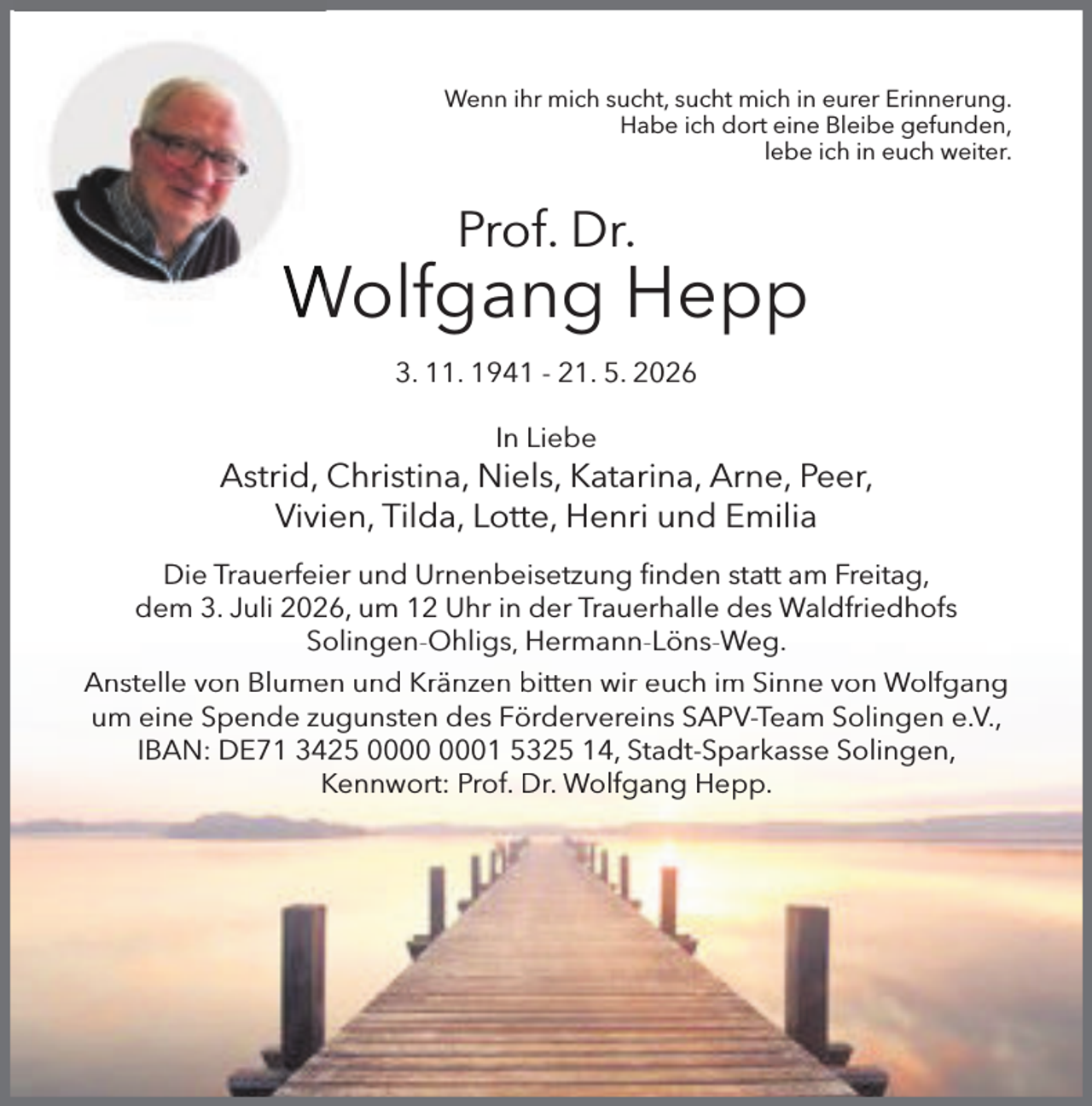 <p>Wenn ihr mich sucht, sucht mich in eurer Erinnerung.<br />Habe ich dort eine Bleibe gefunden,<br />lebe ich in euch weiter.</p><p>Prof. Dr.</p><p>Wolfgang Hepp<br />3. 11. 1941 - 21. 5. 2026<br />In Liebe</p><p>Astrid, Christina, Niels, Katarina, Arne, Peer,<br />Vivien, Tilda, Lotte, Henri und Emilia<br />Die Trauerfeier und Urnenbeisetzung ﬁnden statt am Freitag,<br />dem 3. Juli 2026, um 12 Uhr in der Trauerhalle des Waldfriedhofs<br />Solingen-Ohligs, Hermann-Löns-Weg.<br />Anstelle von Blumen und Kränzen bitten wir euch im Sinne von Wolfgang<br />um eine Spende zugunsten des Fördervereins SAPV-Team Solingen e.V.,<br />IBAN: DE71 3425 01 5325 14, Stadt-Sparkasse Solingen,<br />Kennwort: Prof. Dr. Wolfgang Hepp.</p>