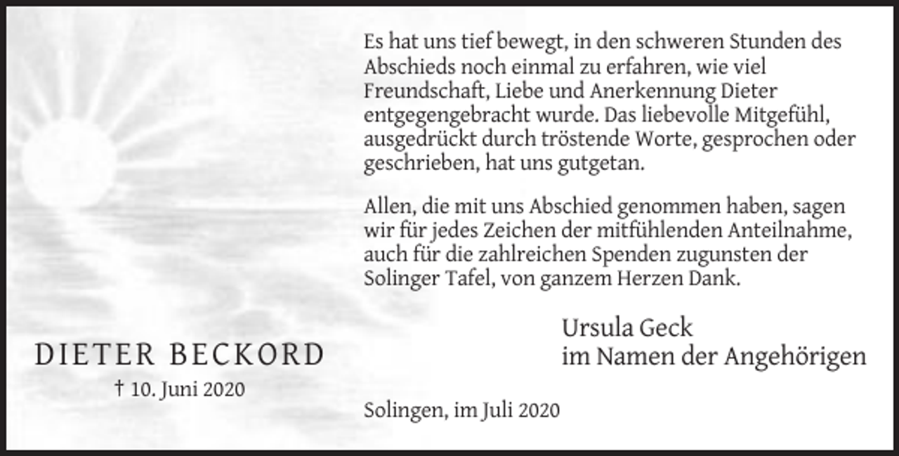 <p>Es hat uns tief bewegt, in den schweren Stunden des<br />Abschieds noch einmal zu erfahren, wie viel<br />Freundschaft, Liebe und Anerkennung Dieter<br />entgegengebracht wurde. Das liebevolle Mitgefühl,<br />ausgedrückt durch tröstende Worte, gesprochen oder<br />geschrieben, hat uns gutgetan.<br />Allen, die mit uns Abschied genommen haben, sagen<br />wir für jedes Zeichen der mitfühlenden Anteilnahme,<br />auch für die zahlreichen Spenden zugunsten der<br />Solinger Tafel, von ganzem Herzen Dank.</p><p>Ursula Geck<br />im Namen der Angehörigen</p><p>DIETER BECKORD<br />† 10. Juni 2020<br />Solingen, im Juli 2020</p>