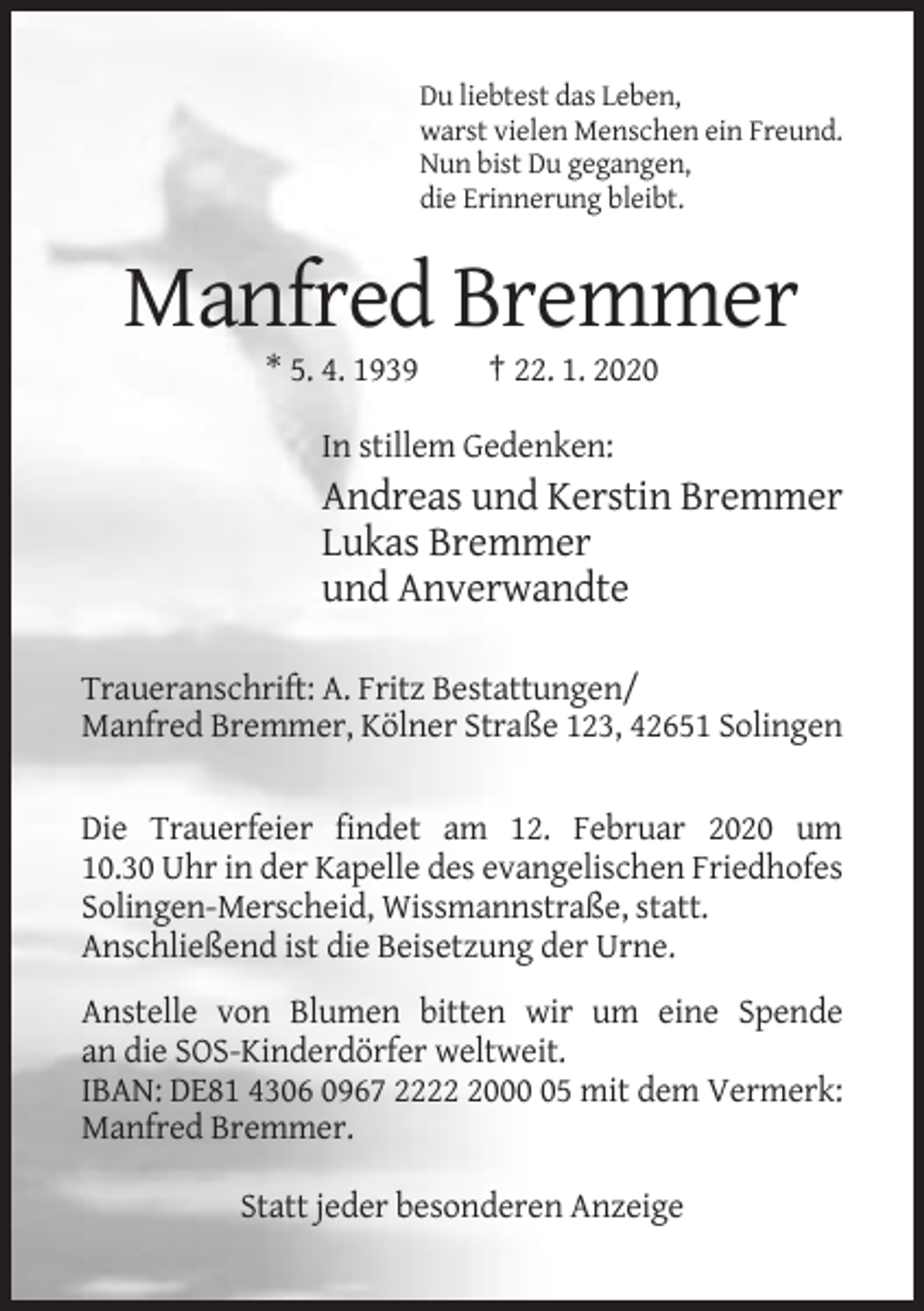 <p>Du liebtest das Leben,<br />warst vielen Menschen ein Freund.<br />Nun bist Du gegangen,<br />die Erinnerung bleibt.</p><p>Manfred Bremmer<br />* 5. 4. 1939</p><p>† 22. 1. 2020</p><p>In stillem Gedenken:</p><p>Andreas und Kerstin Bremmer<br />Lukas Bremmer<br />und Anverwandte<br />Traueranschrift: A. Fritz Bestattungen/<br />Manfred Bremmer, Kölner Straße 123, 42651 Solingen</p><p>Die Trauerfeier findet am 12. Februar 2020 um<br />10.30 Uhr in der Kapelle des evangelischen Friedhofes<br />Solingen-Merscheid, Wissmannstraße, statt.<br />Anschließend ist die Beisetzung der Urne.<br />Anstelle von Blumen bitten wir um eine Spende<br />an die SOS-Kinderdörfer weltweit.<br />IBAN: DE81 4306 0967 222005 mit dem Vermerk:<br />Manfred Bremmer.<br />Statt jeder besonderen Anzeige</p>