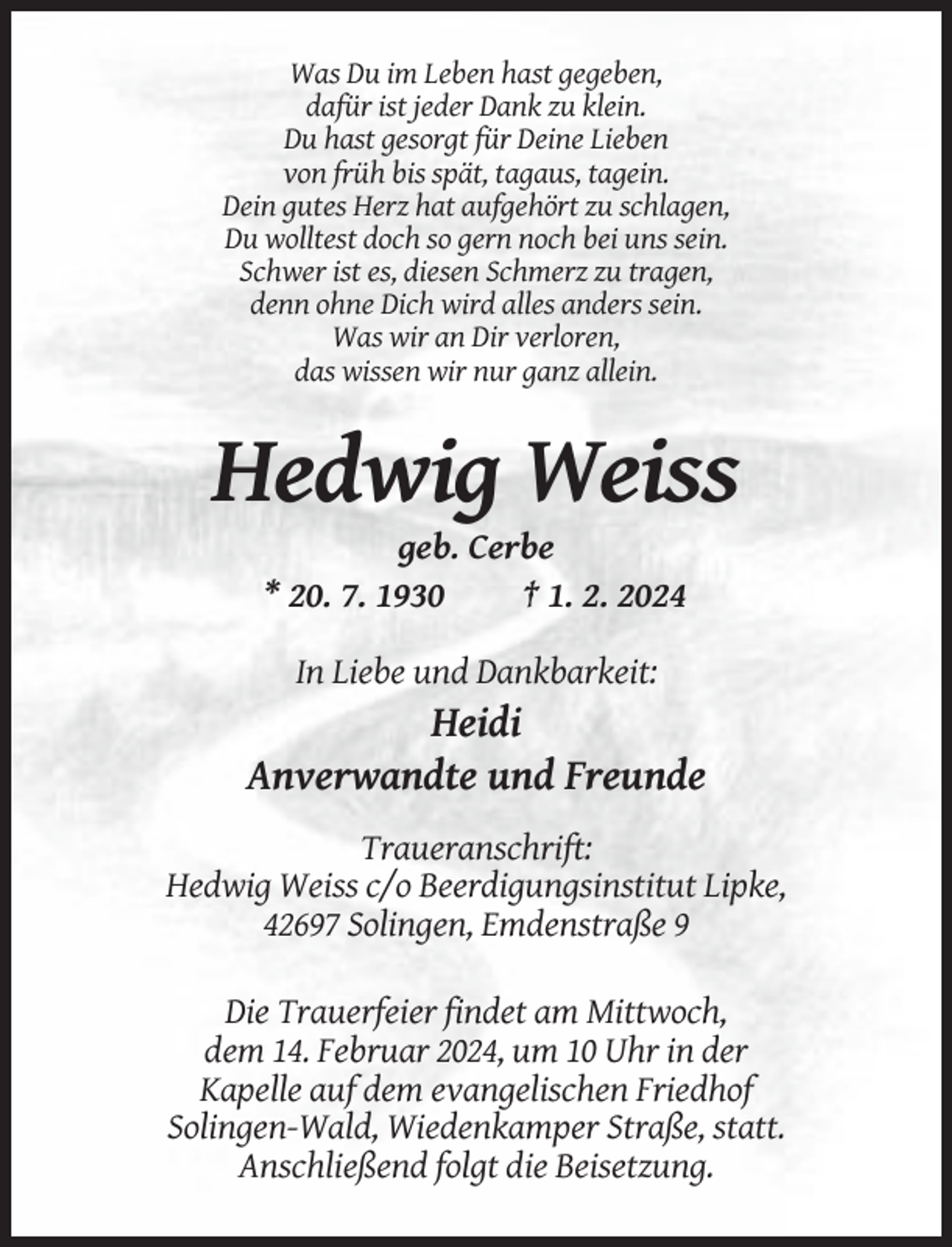 <p>Was Du im Leben hast gegeben,<br />dafür ist jeder Dank zu klein.<br />Du hast gesorgt für Deine Lieben<br />von früh bis spät, tagaus, tagein.<br />Dein gutes Herz hat aufgehört zu schlagen,<br />Du wolltest doch so gern noch bei uns sein.<br />Schwer ist es, diesen Schmerz zu tragen,<br />denn ohne Dich wird alles anders sein.<br />Was wir an Dir verloren,<br />das wissen wir nur ganz allein.</p><p>Hedwig Weiss<br />geb. Cerbe<br />* 20. 7. 1930<br />† 1. 2. 2024<br />In Liebe und Dankbarkeit:</p><p>Heidi<br />Anverwandte und Freunde<br />Traueranschrift:<br />Hedwig Weiss c/o Beerdigungsinstitut Lipke,<br />42697 Solingen, Emdenstraße 9<br />Die Trauerfeier findet am Mittwoch,<br />dem 14. Februar 2024, um 10 Uhr in der<br />Kapelle auf dem evangelischen Friedhof<br />Solingen-Wald, Wiedenkamper Straße, statt.<br />Anschließend folgt die Beisetzung.</p>