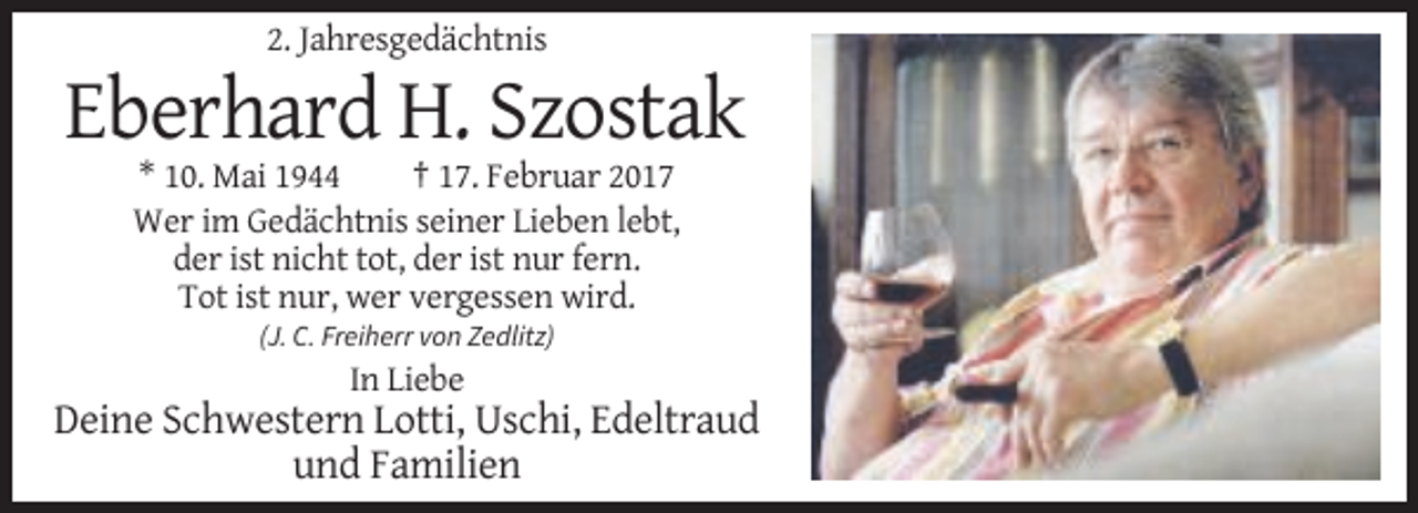 <p>2. Jahresgedächtnis</p><p>Eberhard H. Szostak<br />* 10. Mai 1944<br />† 17. Februar 2017<br />Wer im Gedächtnis seiner Lieben lebt,<br />der ist nicht tot, der ist nur fern.<br />Tot ist nur, wer vergessen wird.<br />(J. C. Freiherr von Zedlitz)</p><p>In Liebe</p><p>Deine Schwestern Lotti, Uschi, Edeltraud<br />und Familien</p>