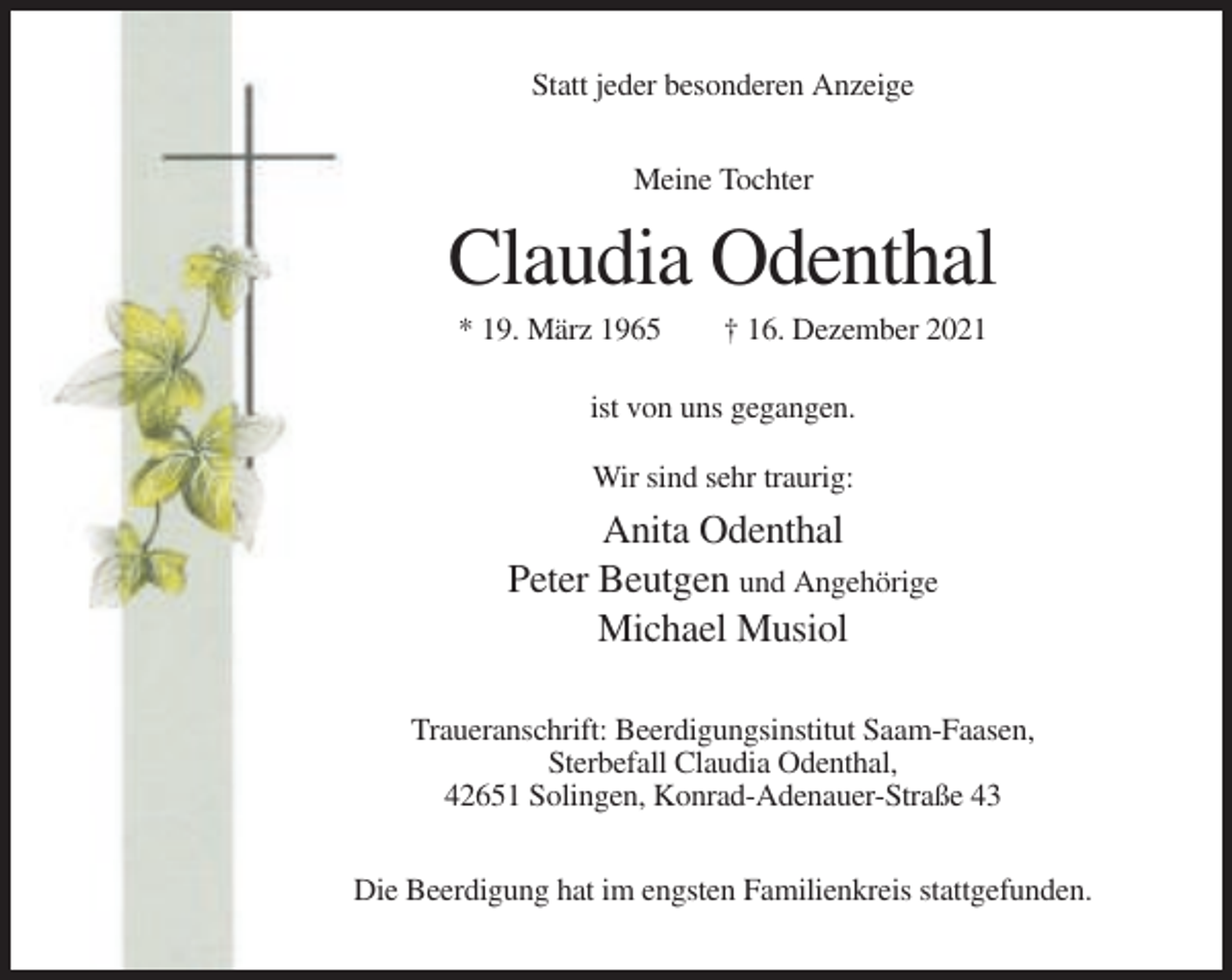 <p>Statt jeder besonderen Anzeige<br />Meine Tochter</p><p>Claudia Odenthal<br />* 19. März 1965</p><p>† 16. Dezember 2021</p><p>ist von uns gegangen.<br />Wir sind sehr traurig:</p><p>Anita Odenthal<br />Peter Beutgen und Angehörige<br />Michael Musiol<br />Traueranschrift: Beerdigungsinstitut Saam-Faasen,<br />Sterbefall Claudia Odenthal,<br />42651 Solingen, Konrad-Adenauer-Straße 43<br />Die Beerdigung hat im engsten Familienkreis stattgefunden.</p>