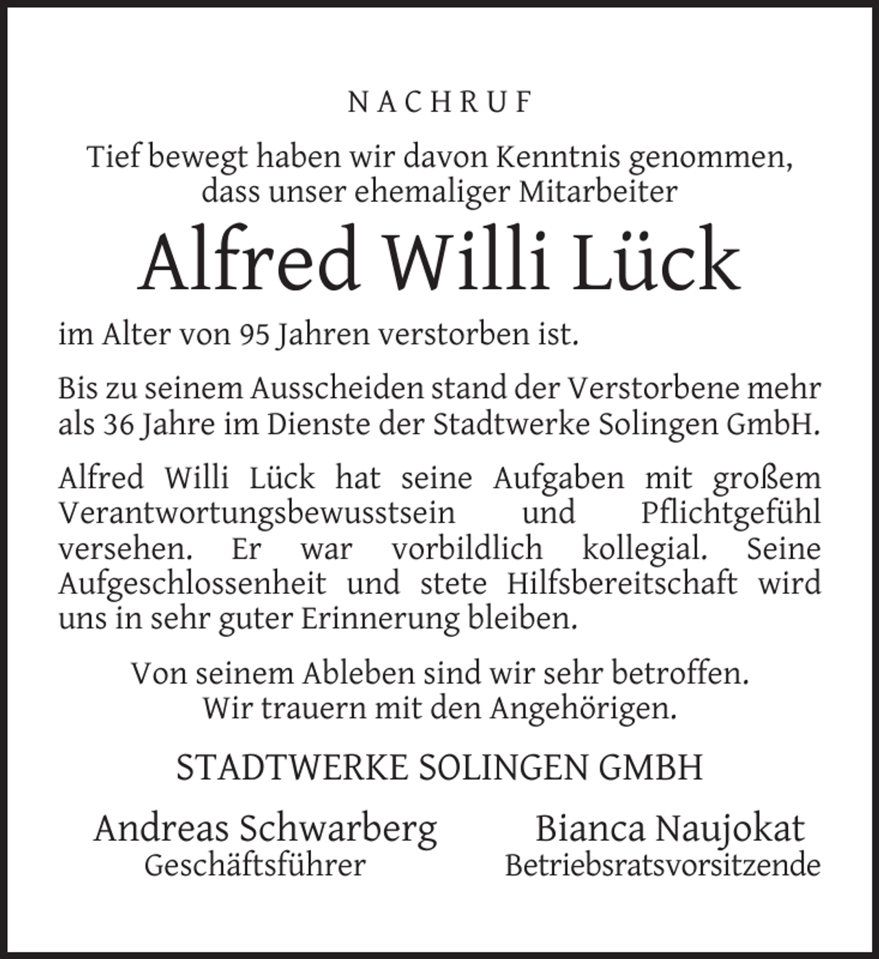<p>NACHRUF<br />Tief bewegt haben wir davon Kenntnis genommen,<br />dass unser ehemaliger Mitarbeiter</p><p>Alfred Willi Lück</p><p>im Alter von 95 Jahren verstorben ist.</p><p>Bis zu seinem Ausscheiden stand der Verstorbene mehr<br />als 36 Jahre im Dienste der Stadtwerke Solingen GmbH.<br />Alfred Willi Lück hat seine Aufgaben mit großem<br />Verantwortungsbewusstsein<br />und<br />Pﬂichtgefühl<br />versehen. Er war vorbildlich kollegial. Seine<br />Aufgeschlossenheit und stete Hilfsbereitschaft wird<br />uns in sehr guter Erinnerung bleiben.<br />Von seinem Ableben sind wir sehr betroffen.<br />Wir trauern mit den Angehörigen.</p><p>STADTWERKE SOLINGEN GMBH<br />Andreas Schwarberg<br />Geschäftsführer</p><p>Bianca Naujokat</p><p>Betriebsratsvorsitzende</p>