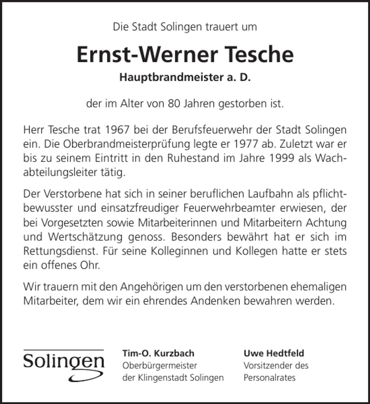 <p>Die Stadt Solingen trauert um</p><p>Ernst-Werner Tesche<br />Hauptbrandmeister a. D.</p><p>der im Alter von 80 Jahren gestorben ist.<br />Herr Tesche trat 1967 bei der Berufsfeuerwehr der Stadt Solingen<br />ein. Die Oberbrandmeisterprüfung legte er 1977 ab. Zuletzt war er<br />bis zu seinem Eintritt in den Ruhestand im Jahre 1999 als Wachabteilungsleiter tätig.<br />Der Verstorbene hat sich in seiner beruﬂichen Laufbahn als pﬂichtbewusster und einsatzfreudiger Feuerwehrbeamter erwiesen, der<br />bei Vorgesetzten sowie Mitarbeiterinnen und Mitarbeitern Achtung<br />und Wertschätzung genoss. Besonders bewährt hat er sich im<br />Rettungsdienst. Für seine Kolleginnen und Kollegen hatte er stets<br />ein offenes Ohr.<br />Wir trauern mit den Angehörigen um den verstorbenen ehemaligen<br />Mitarbeiter, dem wir ein ehrendes Andenken bewahren werden.</p><p>Tim-O. Kurzbach<br />Oberbürgermeister<br />der Klingenstadt Solingen</p><p>Uwe Hedtfeld<br />Vorsitzender des<br />Personalrates</p>