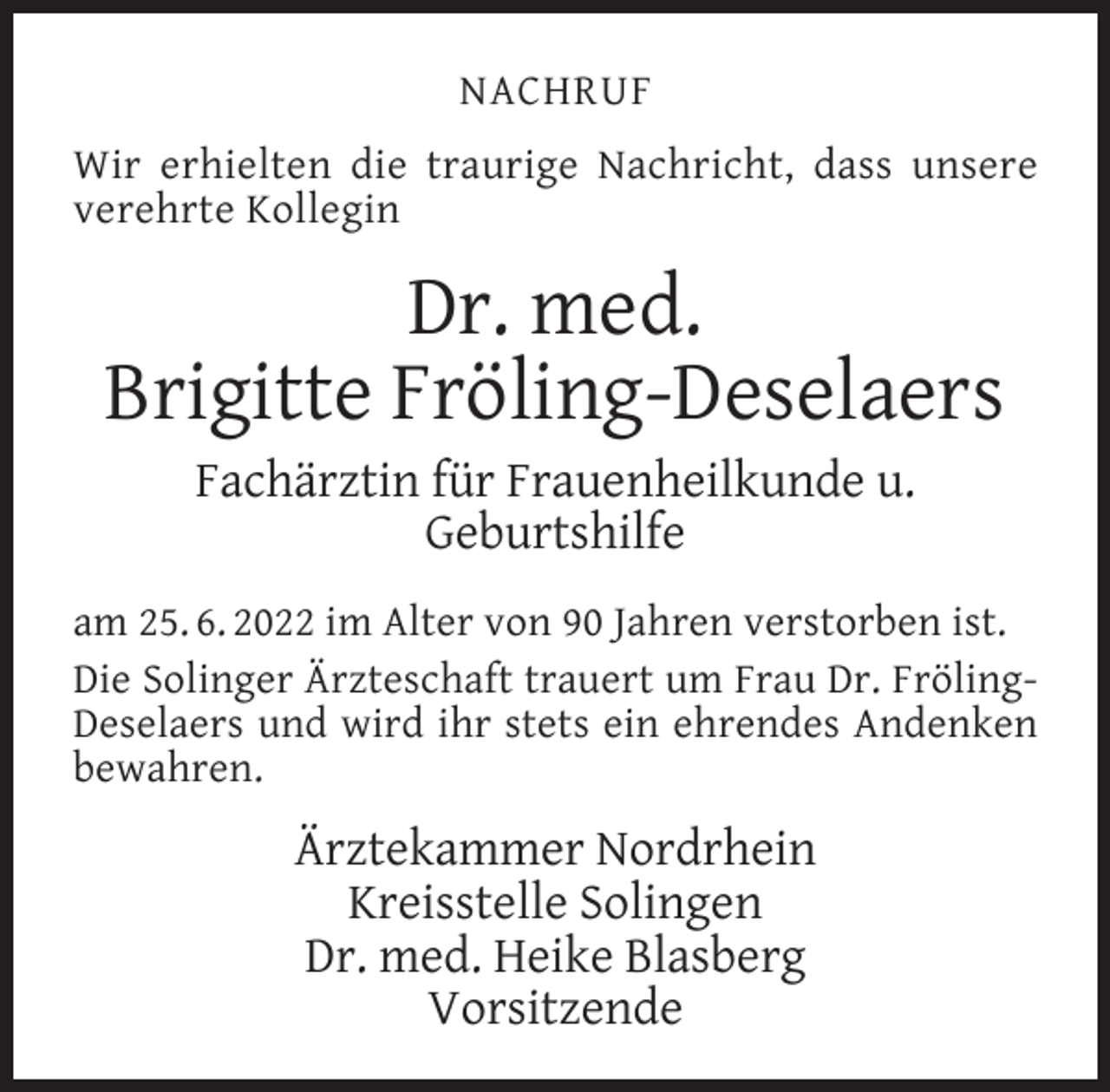 <p>NACHRUF<br />Wir erhielten die traurige Nachricht, dass unsere<br />verehrte Kollegin</p><p>Dr. med.<br />Brigitte Fröling-Deselaers<br />Fachärztin für Frauenheilkunde u.<br />Geburtshilfe</p><p>am 25. 6. 2022 im Alter von 90 Jahren verstorben ist.<br />Die Solinger Ärzteschaft trauert um Frau Dr. FrölingDeselaers und wird ihr stets ein ehrendes Andenken<br />bewahren.</p><p>Ärztekammer Nordrhein<br />Kreisstelle Solingen<br />Dr. med. Heike Blasberg<br />Vorsitzende</p>