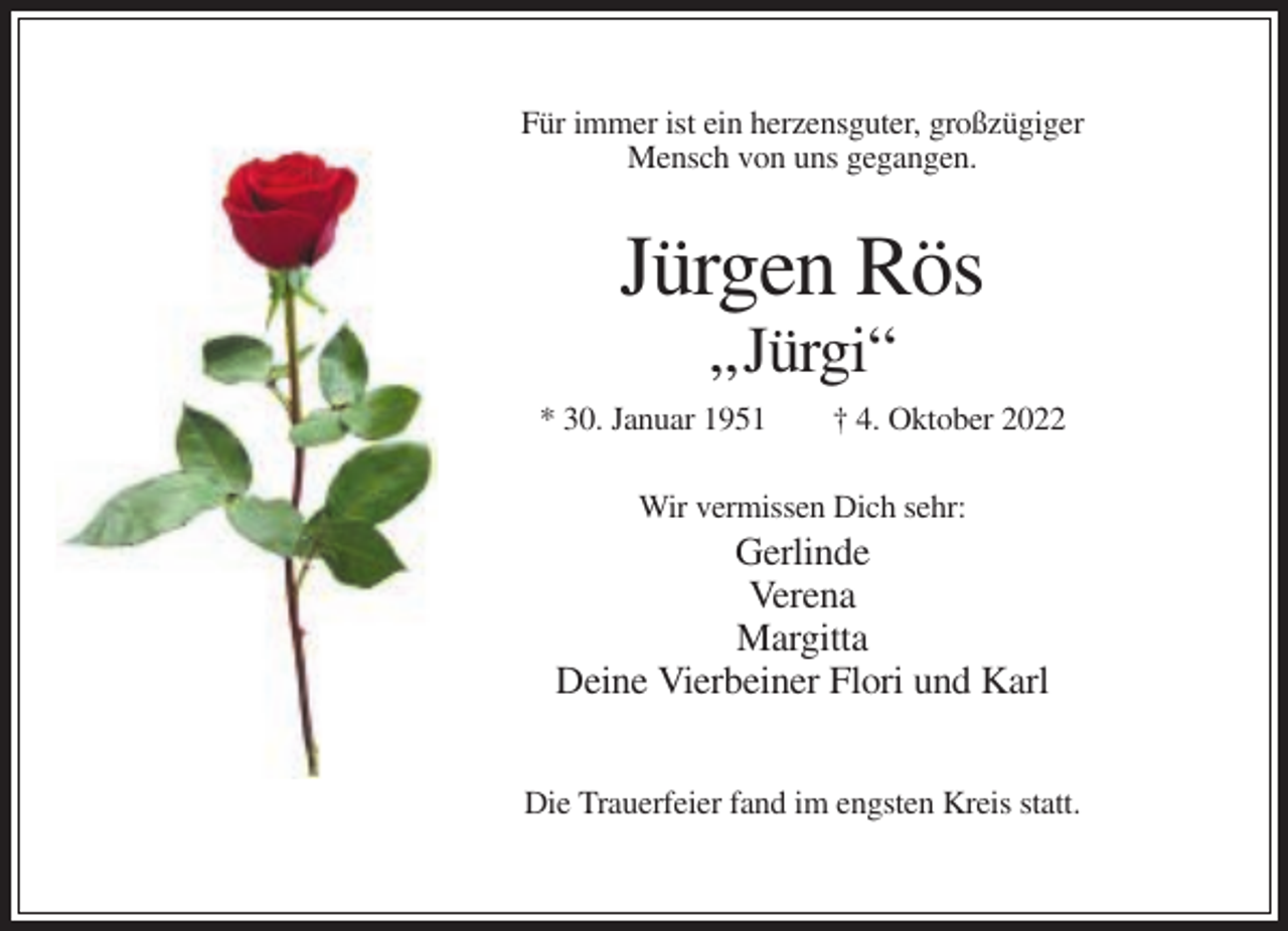 <p>Für immer ist ein herzensguter, großzügiger<br />Mensch von uns gegangen.</p><p>Jürgen Rös<br />„Jürgi“<br />* 30. Januar 1951</p><p>† 4. Oktober 2022</p><p>Wir vermissen Dich sehr:</p><p>Gerlinde<br />Verena<br />Margitta<br />Deine Vierbeiner Flori und Karl<br />Die Trauerfeier fand im engsten Kreis statt.</p>