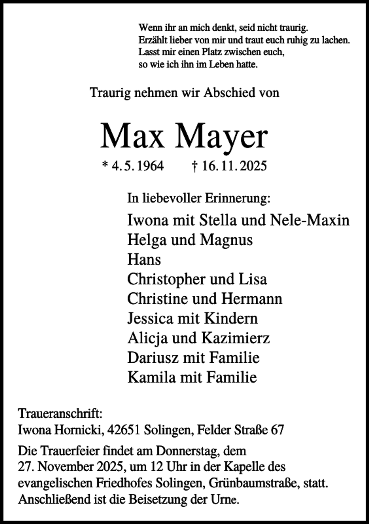 <p>Wenn ihr an mich denkt, seid nicht traurig.<br />Erzählt lieber von mir und traut euch ruhig zu lachen.<br />Lasst mir einen Platz zwischen euch,<br />so wie ich ihn im Leben hatte.</p><p>Traurig nehmen wir Abschied von</p><p>Max Mayer<br />* 4. 5. 1964</p><p>† 16. 11. 2025</p><p>In liebevoller Erinnerung:</p><p>Iwona mit Stella und Nele-Maxin<br />Helga und Magnus<br />Hans<br />Christopher und Lisa<br />Christine und Hermann<br />Jessica mit Kindern<br />Alicja und Kazimierz<br />Dariusz mit Familie<br />Kamila mit Familie<br />Traueranschrift:<br />Iwona Hornicki, 42651 Solingen, Felder Straße 67<br />Die Trauerfeier findet am Donnerstag, dem<br />27. November 2025, um 12 Uhr in der Kapelle des<br />evangelischen Friedhofes Solingen, Grünbaumstraße, statt.<br />Anschließend ist die Beisetzung der Urne.</p>