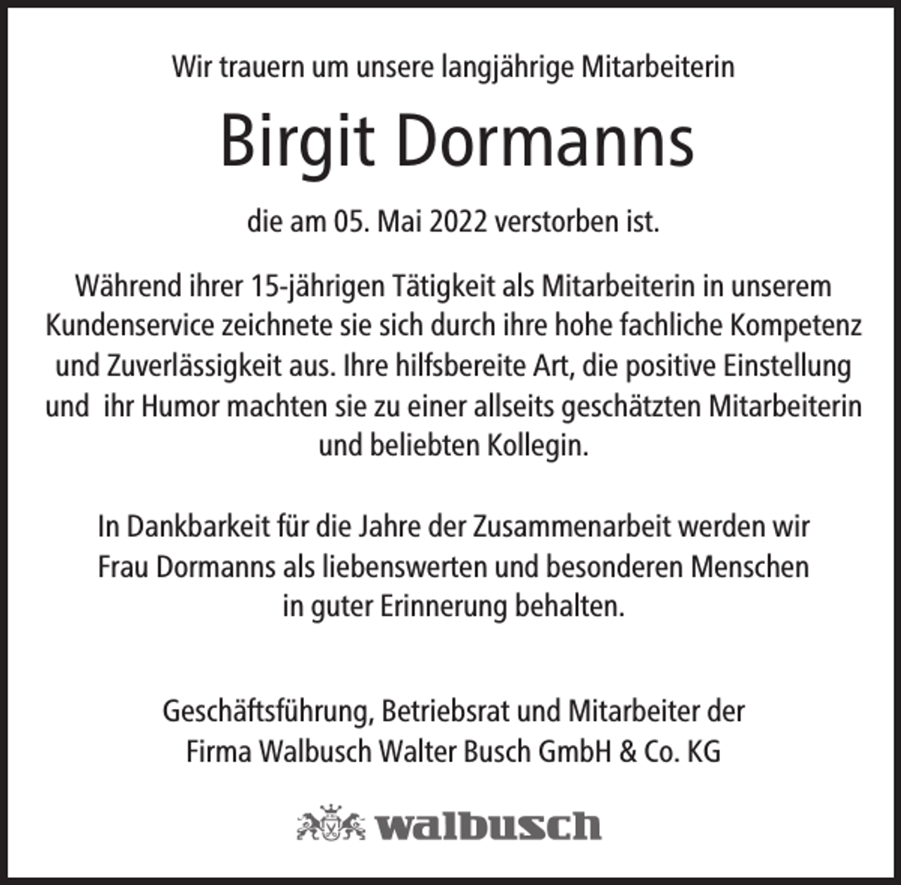 <p>Wir trauern um unsere langjährige Mitarbeiterin</p><p>Birgit Dormanns<br />die am 05. Mai 2022 verstorben ist.<br />Während ihrer 15-jährigen Tätigkeit als Mitarbeiterin in unserem<br />Kundenservice zeichnete sie sich durch ihre hohe fachliche Kompetenz<br />und Zuverlässigkeit aus. Ihre hilfsbereite Art, die positive Einstellung<br />und ihr Humor machten sie zu einer allseits geschätzten Mitarbeiterin<br />und beliebten Kollegin.<br />In Dankbarkeit für die Jahre der Zusammenarbeit werden wir<br />Frau Dormanns als liebenswerten und besonderen Menschen<br />in guter Erinnerung behalten.<br />Geschäftsführung, Betriebsrat und Mitarbeiter der<br />Firma Walbusch Walter Busch GmbH &amp; Co. KG</p>