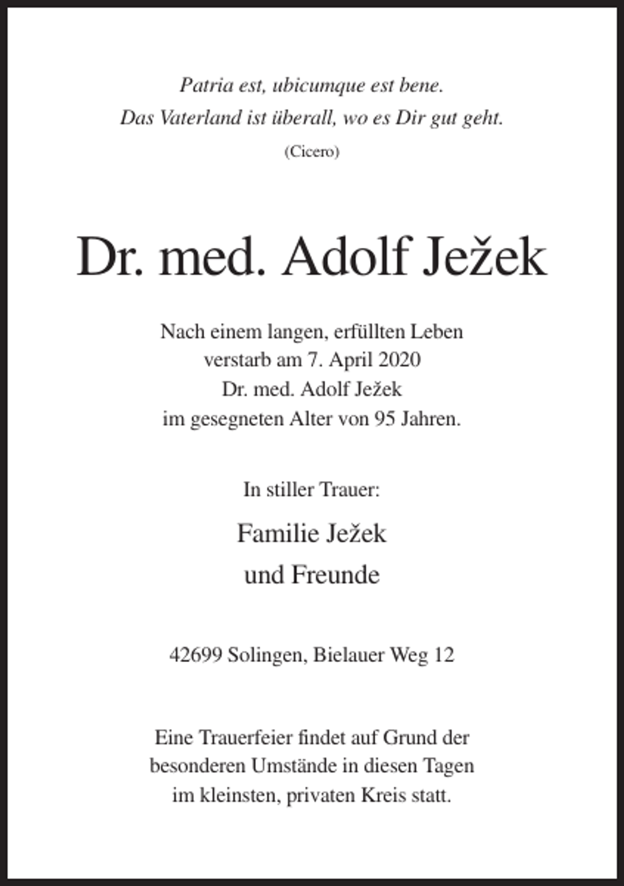 <p>Patria est, ubicumque est bene.<br />Das Vaterland ist überall, wo es Dir gut geht.<br />(Cicero)</p><p>Dr. med. Adolf Jezˇek<br />Nach einem langen, erfüllten Leben<br />verstarb am 7. April 2020<br />Dr. med. Adolf Jezˇek<br />im gesegneten Alter von 95 Jahren.<br />In stiller Trauer:</p><p>Familie Jezˇek<br />und Freunde<br />42699 Solingen, Bielauer Weg 12</p><p>Eine Trauerfeier findet auf Grund der<br />besonderen Umstände in diesen Tagen<br />im kleinsten, privaten Kreis statt.</p>