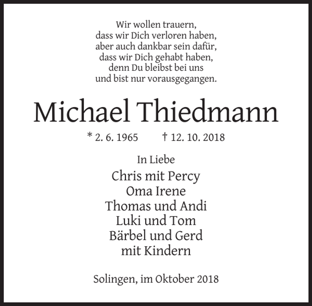 <p>Wir wollen trauern,<br />dass wir Dich verloren haben,<br />aber auch dankbar sein dafür,<br />dass wir Dich gehabt haben,<br />denn Du bleibst bei uns<br />und bist nur vorausgegangen.</p><p>Michael Thiedmann<br />* 2. 6. 1965</p><p>† 12. 10. 2018</p><p>In Liebe</p><p>Chris mit Percy<br />Oma Irene<br />Thomas und Andi<br />Luki und Tom<br />Bärbel und Gerd<br />mit Kindern<br />Solingen, im Oktober 2018</p>