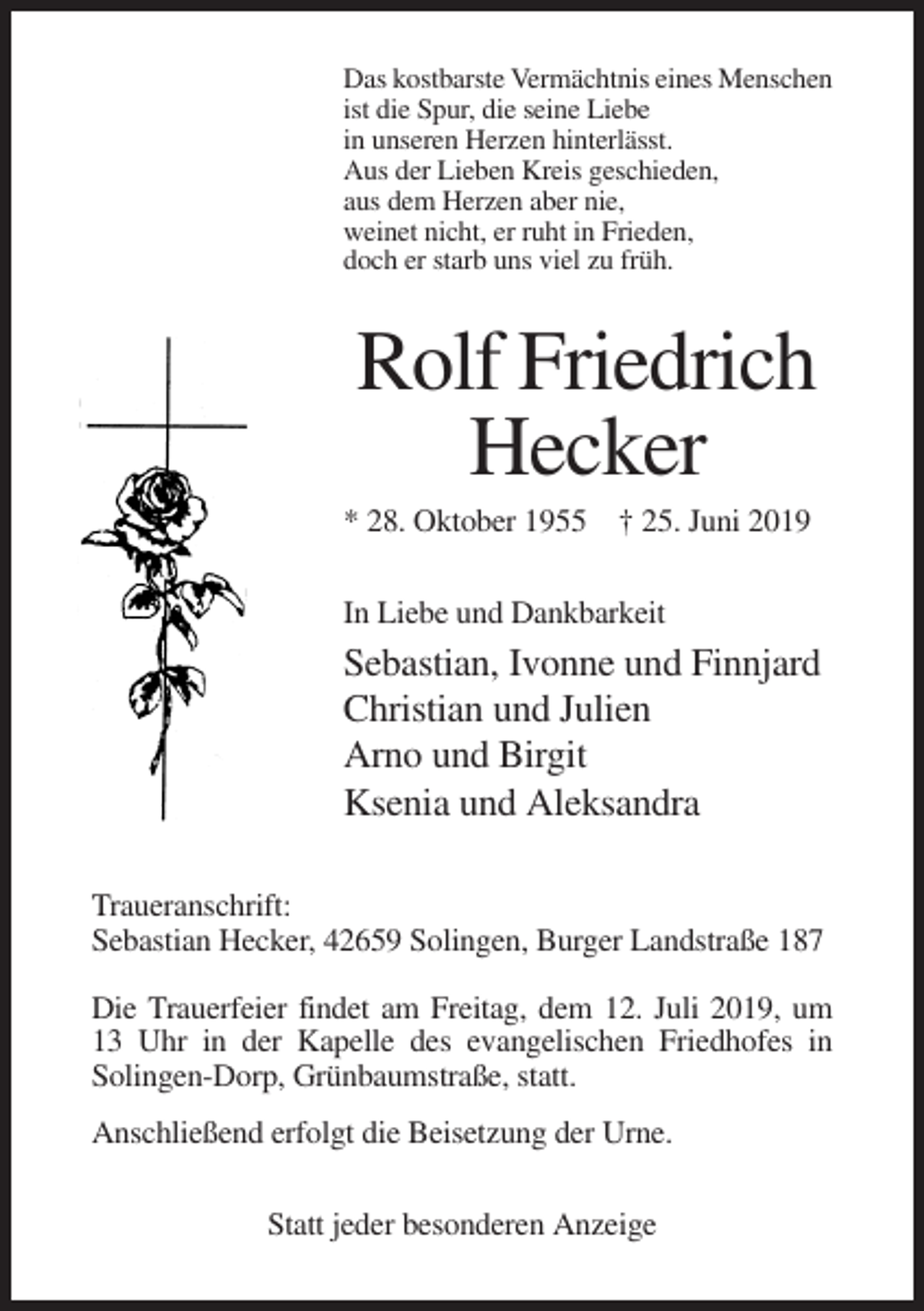 <p>Das kostbarste Vermächtnis eines Menschen<br />ist die Spur, die seine Liebe<br />in unseren Herzen hinterlässt.<br />Aus der Lieben Kreis geschieden,<br />aus dem Herzen aber nie,<br />weinet nicht, er ruht in Frieden,<br />doch er starb uns viel zu früh.</p><p>Rolf Friedrich<br />Hecker<br />* 28. Oktober 1955 † 25. Juni 2019<br />In Liebe und Dankbarkeit</p><p>Sebastian, Ivonne und Finnjard<br />Christian und Julien<br />Arno und Birgit<br />Ksenia und Aleksandra<br />Traueranschrift:<br />Sebastian Hecker, 42659 Solingen, Burger Landstraße 187<br />Die Trauerfeier findet am Freitag, dem 12. Juli 2019, um<br />13 Uhr in der Kapelle des evangelischen Friedhofes in<br />Solingen-Dorp, Grünbaumstraße, statt.<br />Anschließend erfolgt die Beisetzung der Urne.<br />Statt jeder besonderen Anzeige</p>