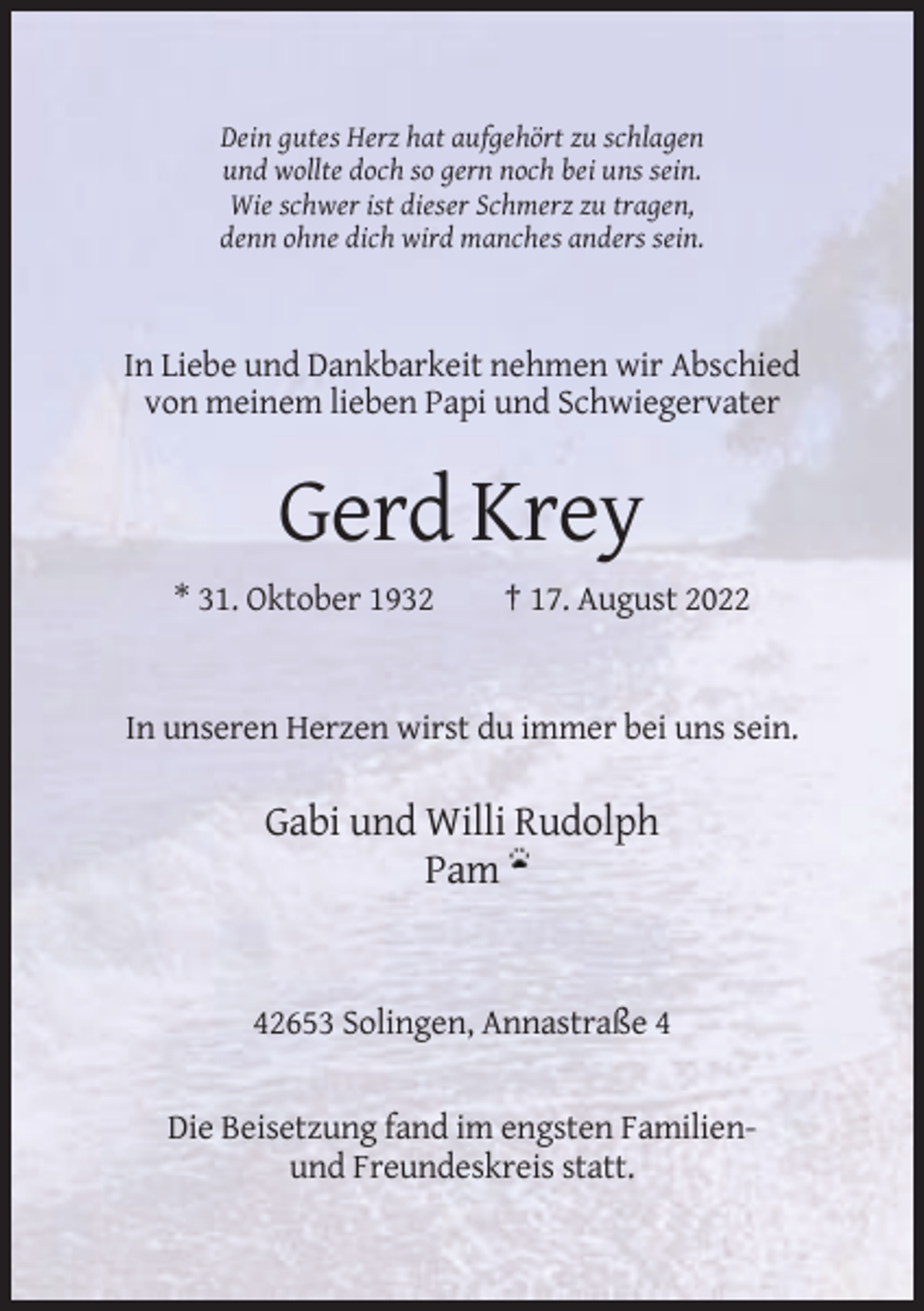 <p>Dein gutes Herz hat aufgehört zu schlagen<br />und wollte doch so gern noch bei uns sein.<br />Wie schwer ist dieser Schmerz zu tragen,<br />denn ohne dich wird manches anders sein.</p><p>In Liebe und Dankbarkeit nehmen wir Abschied<br />von meinem lieben Papi und Schwiegervater</p><p>Gerd Krey<br />* 31. Oktober 1932</p><p>† 17. August 2022</p><p>In unseren Herzen wirst du immer bei uns sein.</p><p>Gabi und Willi Rudolph<br />Pam</p><p>42653 Solingen, Annastraße 4</p><p>Die Beisetzung fand im engsten Familienund Freundeskreis statt.</p>