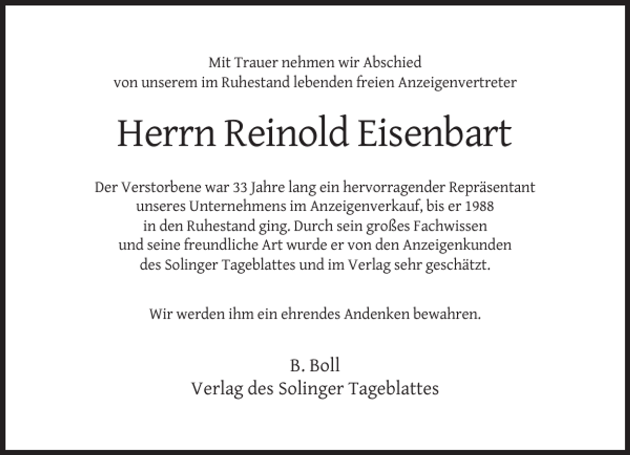 <p>Mit Trauer nehmen wir Abschied<br />von unserem im Ruhestand lebenden freien Anzeigenvertreter</p><p>Herrn Reinold Eisenbart<br />Der Verstorbene war 33 Jahre lang ein hervorragender Repräsentant<br />unseres Unternehmens im Anzeigenverkauf, bis er 1988<br />in den Ruhestand ging. Durch sein großes Fachwissen<br />und seine freundliche Art wurde er von den Anzeigenkunden<br />des Solinger Tageblattes und im Verlag sehr geschätzt.</p><p>Wir werden ihm ein ehrendes Andenken bewahren.</p><p>B. Boll<br />Verlag des Solinger Tageblattes</p>