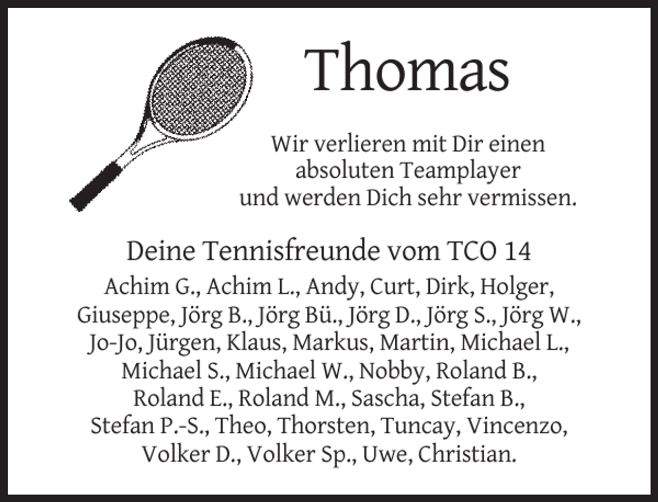 <p>Thomas<br />Wir verlieren mit Dir einen<br />absoluten Teamplayer<br />und werden Dich sehr vermissen.</p><p>Deine Tennisfreunde vom TCO 14<br />Achim G., Achim L., Andy, Curt, Dirk, Holger,<br />Giuseppe, Jörg B., Jörg Bü., Jörg D., Jörg S., Jörg W.,<br />Jo-Jo, Jürgen, Klaus, Markus, Martin, Michael L.,<br />Michael S., Michael W., Nobby, Roland B.,<br />Roland E., Roland M., Sascha, Stefan B.,<br />Stefan P.-S., Theo, Thorsten, Tuncay, Vincenzo,<br />Volker D., Volker Sp., Uwe, Christian.</p>