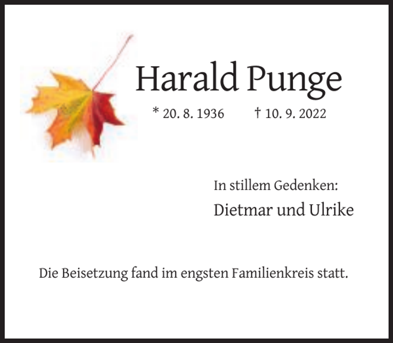 <p>Harald Punge<br />* 20. 8. 1936</p><p>† 10. 9. 2022</p><p>In stillem Gedenken:</p><p>Dietmar und Ulrike</p><p>Die Beisetzung fand im engsten Familienkreis statt.</p>