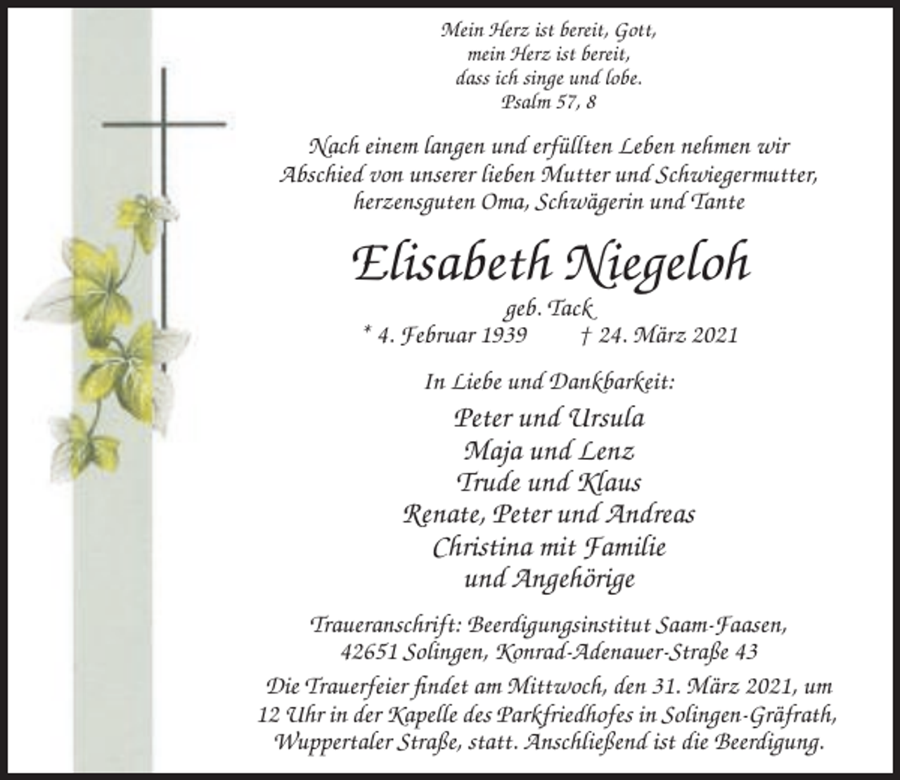 <p>Mein Herz ist bereit, Gott,<br />mein Herz ist bereit,<br />dass ich singe und lobe.<br />Psalm 57, 8</p><p>Nach einem langen und erfüllten Leben nehmen wir<br />Abschied von unserer lieben Mutter und Schwiegermutter,<br />herzensguten Oma, Schwägerin und Tante</p><p>Elisabeth Niegeloh<br />geb. Tack<br />* 4. Februar 1939<br />† 24. März 2021<br />In Liebe und Dankbarkeit:</p><p>Peter und Ursula<br />Maja und Lenz<br />Trude und Klaus<br />Renate, Peter und Andreas<br />Christina mit Familie<br />und Angehörige<br />Traueranschrift: Beerdigungsinstitut Saam-Faasen,<br />42651 Solingen, Konrad-Adenauer-Straße 43<br />Die Trauerfeier findet am Mittwoch, den 31. März 2021, um<br />12 Uhr in der Kapelle des Parkfriedhofes in Solingen-Gräfrath,<br />Wuppertaler Straße, statt. Anschließend ist die Beerdigung.</p>