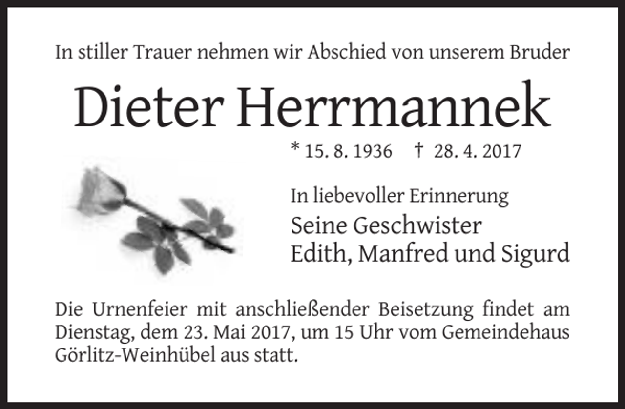 <p>In stiller Trauer nehmen wir Abschied von unserem Bruder</p><p>Dieter Herrmannek<br />* 15. 8. 1936 † 28. 4. 2017<br />In liebevoller Erinnerung</p><p>Seine Geschwister<br />Edith, Manfred und Sigurd<br />Die Urnenfeier mit anschließender Beisetzung findet am<br />Dienstag, dem 23. Mai 2017, um 15 Uhr vom Gemeindehaus<br />Görlitz-Weinhübel aus statt.</p>