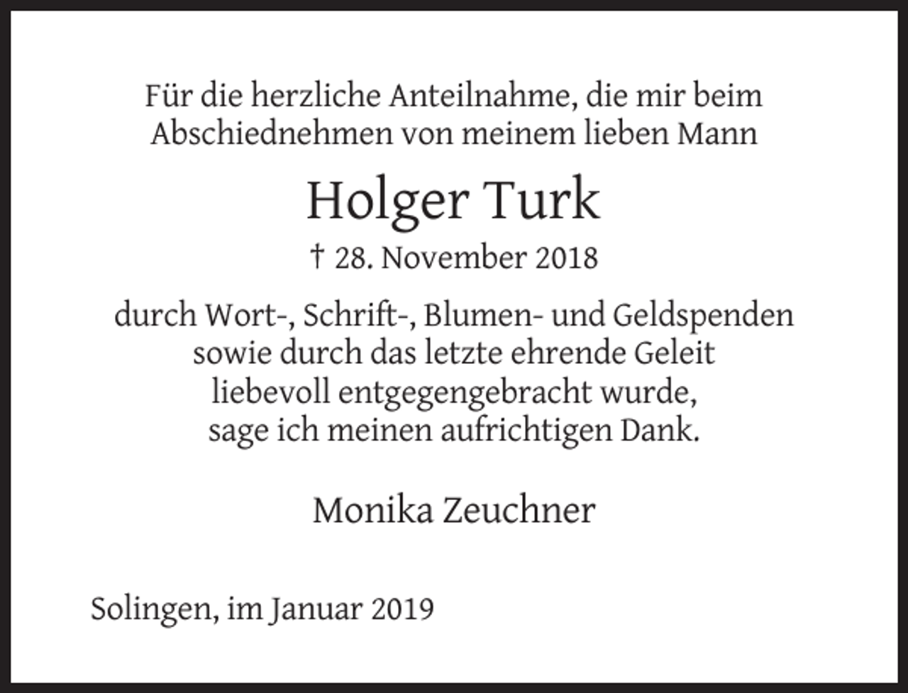 <p>Für die herzliche Anteilnahme, die mir beim<br />Abschiednehmen von meinem lieben Mann</p><p>Holger Turk<br />† 28. November 2018<br />durch Wort-, Schrift-, Blumen- und Geldspenden<br />sowie durch das letzte ehrende Geleit<br />liebevoll entgegengebracht wurde,<br />sage ich meinen aufrichtigen Dank.</p><p>Monika Zeuchner<br />Solingen, im Januar 2019</p>