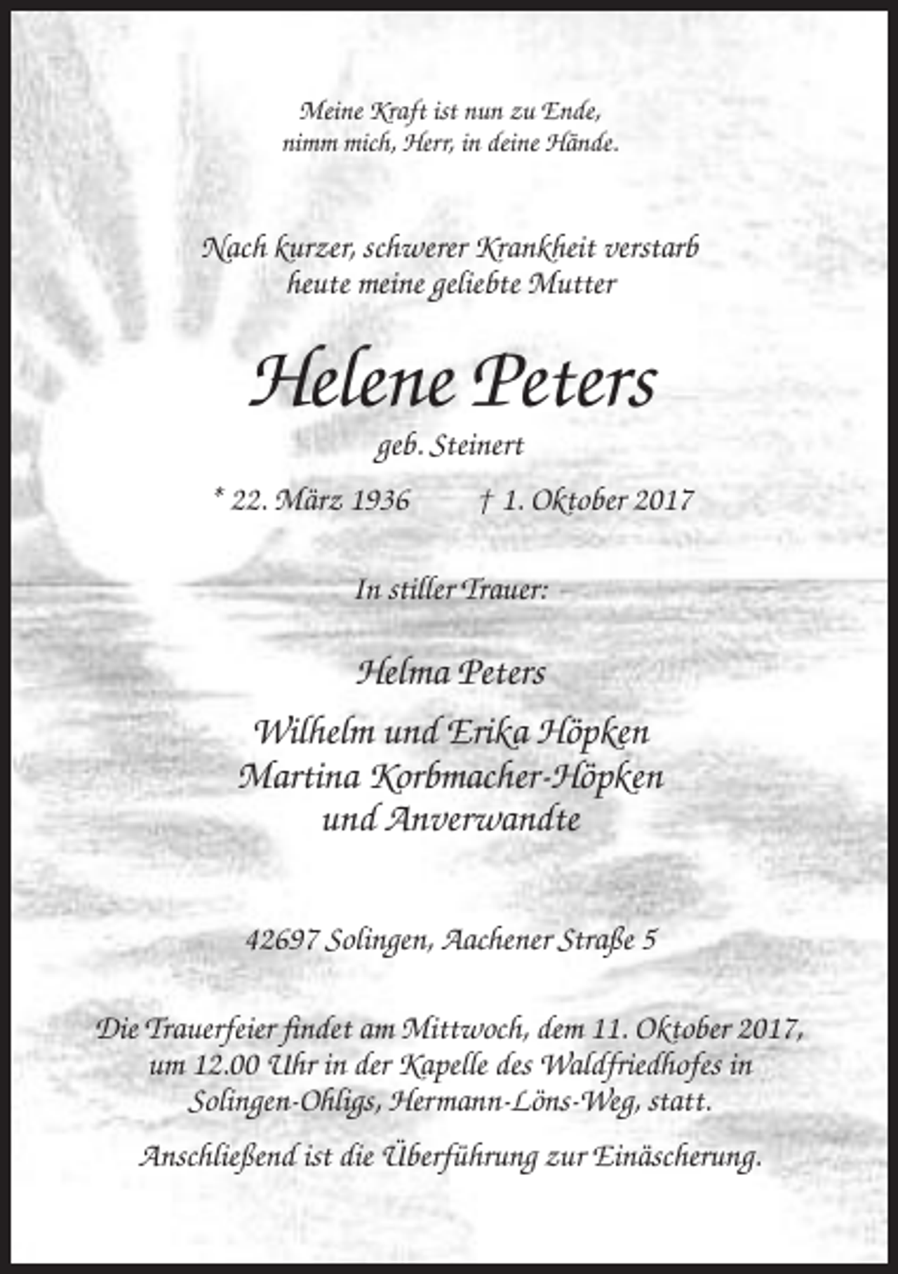 <p>Meine Kraft ist nun zu Ende,<br />nimm mich, Herr, in deine Hände.</p><p>Nach kurzer, schwerer Krankheit verstarb<br />heute meine geliebte Mutter</p><p>Helene Peters<br />geb. Steinert<br />* 22. März 1936</p><p>† 1. Oktober 2017</p><p>In stiller Trauer:</p><p>Helma Peters<br />Wilhelm und Erika Höpken<br />Martina Korbmacher-Höpken<br />und Anverwandte<br />42697 Solingen, Aachener Straße 5<br />Die Trauerfeier findet am Mittwoch, dem 11. Oktober 2017,<br />um 12.00 Uhr in der Kapelle des Waldfriedhofes in<br />Solingen-Ohligs, Hermann-Löns-Weg, statt.<br />Anschließend ist die Überführung zur Einäscherung.</p>