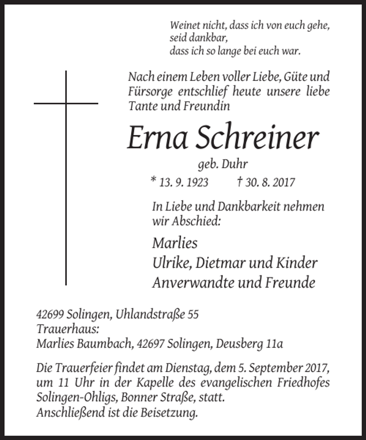<p>Weinet nicht, dass ich von euch gehe,<br />seid dankbar,<br />dass ich so lange bei euch war.</p><p>Nach einem Leben voller Liebe, Güte und<br />Fürsorge entschlief heute unsere liebe<br />Tante und Freundin</p><p>Erna Schreiner<br />geb. Duhr<br />* 13. 9. 1923<br />† 30. 8. 2017<br />In Liebe und Dankbarkeit nehmen<br />wir Abschied:</p><p>Marlies<br />Ulrike, Dietmar und Kinder<br />Anverwandte und Freunde<br />42699 Solingen, Uhlandstraße 55<br />Trauerhaus:<br />Marlies Baumbach, 42697 Solingen, Deusberg 11a<br />Die Trauerfeier findet am Dienstag, dem 5. September 2017,<br />um 11 Uhr in der Kapelle des evangelischen Friedhofes<br />Solingen-Ohligs, Bonner Straße, statt.<br />Anschließend ist die Beisetzung.</p>