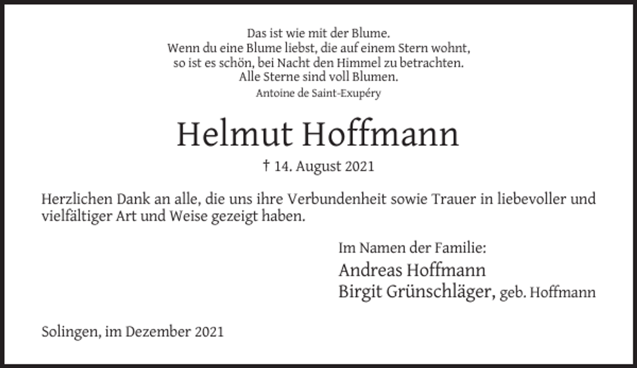 <p>Das ist wie mit der Blume.<br />Wenn du eine Blume liebst, die auf einem Stern wohnt,<br />so ist es schön, bei Nacht den Himmel zu betrachten.<br />Alle Sterne sind voll Blumen.<br />Antoine de Saint-Exupéry</p><p>Helmut Hoffmann<br />† 14. August 2021<br />Herzlichen Dank an alle, die uns ihre Verbundenheit sowie Trauer in liebevoller und<br />vielfältiger Art und Weise gezeigt haben.<br />Im Namen der Familie:</p><p>Andreas Hoffmann<br />Birgit Grünschläger, geb. Hoffmann<br />Solingen, im Dezember 2021</p>