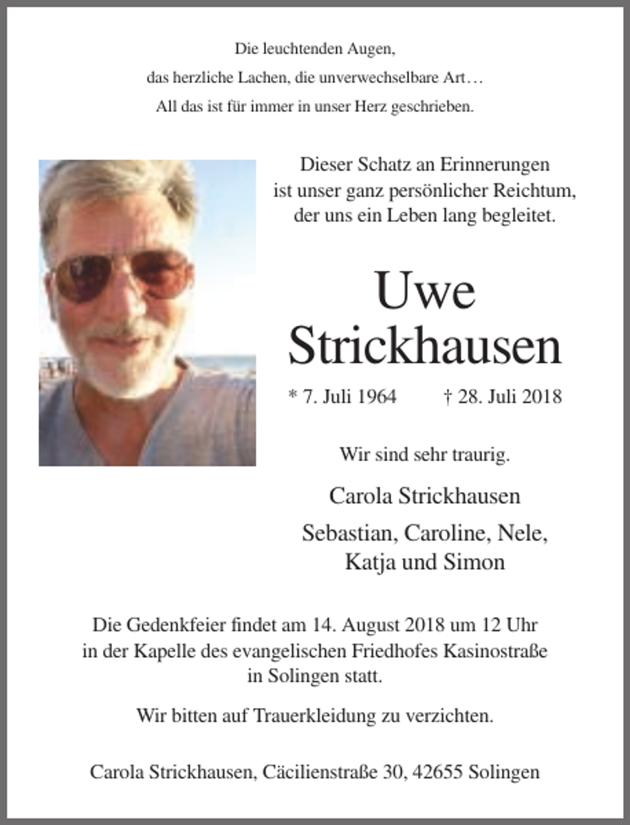 <p>Die leuchtenden Augen,<br />das herzliche Lachen, die unverwechselbare Art . . .<br />All das ist für immer in unser Herz geschrieben.</p><p>Dieser Schatz an Erinnerungen<br />ist unser ganz persönlicher Reichtum,<br />der uns ein Leben lang begleitet.</p><p>Uwe<br />Strickhausen<br />* 7. Juli 1964</p><p>† 28. Juli 2018</p><p>Wir sind sehr traurig.</p><p>Carola Strickhausen<br />Sebastian, Caroline, Nele,<br />Katja und Simon<br />Die Gedenkfeier findet am 14. August 2018 um 12 Uhr<br />in der Kapelle des evangelischen Friedhofes Kasinostraße<br />in Solingen statt.<br />Wir bitten auf Trauerkleidung zu verzichten.<br />Carola Strickhausen, Cäcilienstraße 30, 42655 Solingen</p>