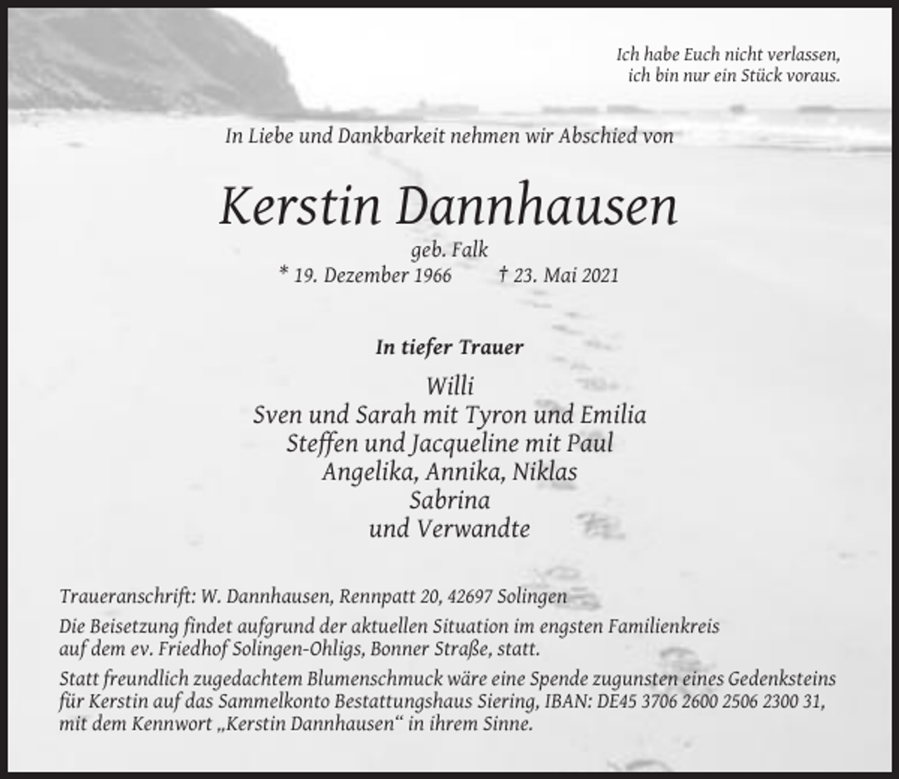 <p>Ich habe Euch nicht verlassen,<br />ich bin nur ein Stück voraus.</p><p>In Liebe und Dankbarkeit nehmen wir Abschied von</p><p>Kerstin Dannhausen<br />geb. Falk<br />* 19. Dezember 1966<br />† 23. Mai 2021</p><p>In tiefer Trauer</p><p>Willi<br />Sven und Sarah mit Tyron und Emilia<br />Steffen und Jacqueline mit Paul<br />Angelika, Annika, Niklas<br />Sabrina<br />und Verwandte<br />Traueranschrift: W. Dannhausen, Rennpatt 20, 42697 Solingen<br />Die Beisetzung findet aufgrund der aktuellen Situation im engsten Familienkreis<br />auf dem ev. Friedhof Solingen-Ohligs, Bonner Straße, statt.<br />Statt freundlich zugedachtem Blumenschmuck wäre eine Spende zugunsten eines Gedenksteins<br />für Kerstin auf das Sammelkonto Bestattungshaus Siering, IBAN: DE45 3706 2600 2506 2300 31,<br />mit dem Kennwort „Kerstin Dannhausen“ in ihrem Sinne.</p>