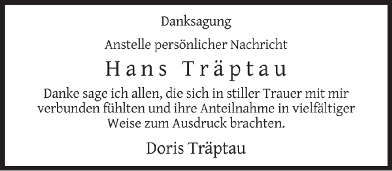 <p>Danksagung<br />Anstelle persönlicher Nachricht</p><p>Hans Träptau<br />Danke sage ich allen, die sich in stiller Trauer mit mir<br />verbunden fühlten und ihre Anteilnahme in vielfältiger<br />Weise zum Ausdruck brachten.</p><p>Doris Träptau</p>