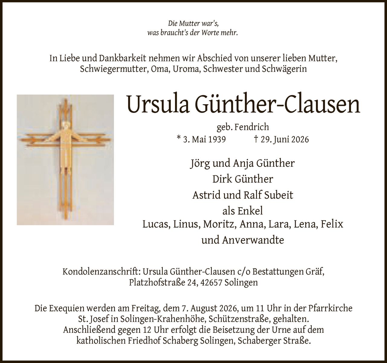 <i>Die Mutter war's, was braucht's der Worte mehr.</i>
<p>In Liebe und Dankbarkeit nehmen wir Abschied von unserer lieben Mutter, Schwiegermutter, Oma, Uroma, Schwester und Schwägerin</p>
<p><strong>Ursula Günther-Clausen</strong></p>
<p>geb. Fendrich * 3. Mai 1939 † 29. Juni 2026</p>
<p>Jörg und Anja Günther<br>Dirk Günther<br>Astrid und Ralf Subeit<br>als Enkel<br>Lucas, Linus, Moritz, Anna, Lara, Lena, Felix<br>und Anverwandte</p>
<p>Kondolenzanschrift: Ursula Günther-Clausen c/o Bestattungen Gräf, Platzhofstraße 24, 42657 Solingen</p>
<p>Die Exequien werden am Freitag, dem 7. August 2026, um 11 Uhr in der Pfarrkirche St. Josef in Solingen-Krahenhöhe, Schützenstraße, gehalten. Anschließend gegen 12 Uhr erfolgt die Beisetzung der Urne auf dem katholischen Friedhof Schaberg Solingen, Schaberger Straße.</p>