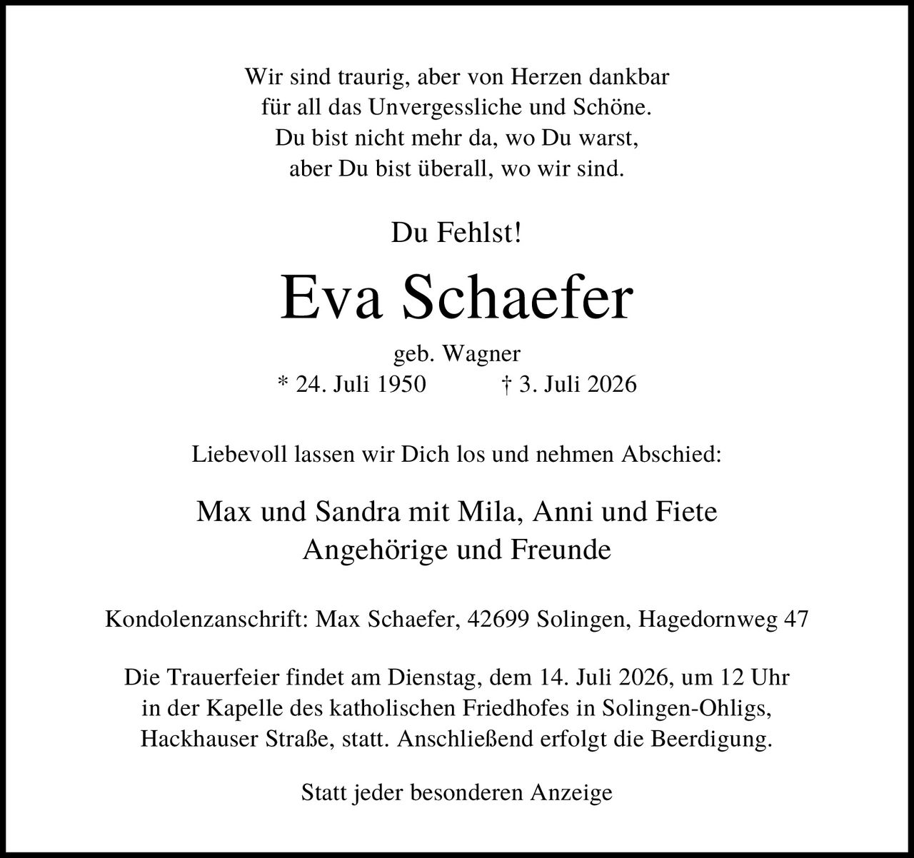<p>Wir sind traurig, aber von Herzen dankbar für all das Unvergessliche und Schöne. Du bist nicht mehr da, wo Du warst, aber Du bist überall, wo wir sind. Du Fehlst!</p>

<p><strong>Eva Schaefer</strong><br>geb. Wagner<br>* 24. Juli 1950 † 3. Juli 2026</p>

<p>Liebevoll lassen wir Dich los und nehmen Abschied:</p>

<p>Max und Sandra mit Mila, Anni und Fiete<br>Angehörige und Freunde</p>

<p>Kondolenzanschrift: Max Schaefer, 42699 Solingen, Hagedornweg 47</p>

<p>Die Trauerfeier findet am Dienstag, dem 14. Juli 2026, um 12 Uhr in der Kapelle des katholischen Friedhofes in Solingen-Ohligs, Hackhauser Straße, statt. Anschließend erfolgt die Beerdigung.</p>

<p>Statt jeder besonderen Anzeige</p>