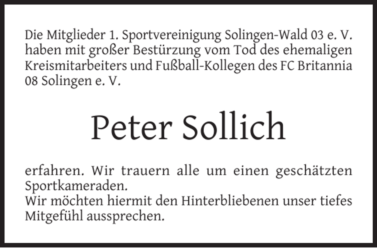 <p>Die Mitglieder 1. Sportvereinigung Solingen-Wald 03 e. V.<br />haben mit großer Bestürzung vom Tod des ehemaligen<br />Kreismitarbeiters und Fußball-Kollegen des FC Britannia<br />08 Solingen e. V.</p><p>Peter Sollich<br />erfahren. Wir trauern alle um einen geschätzten<br />Sportkameraden.<br />Wir möchten hiermit den Hinterbliebenen unser tiefes<br />Mitgefühl aussprechen.</p>