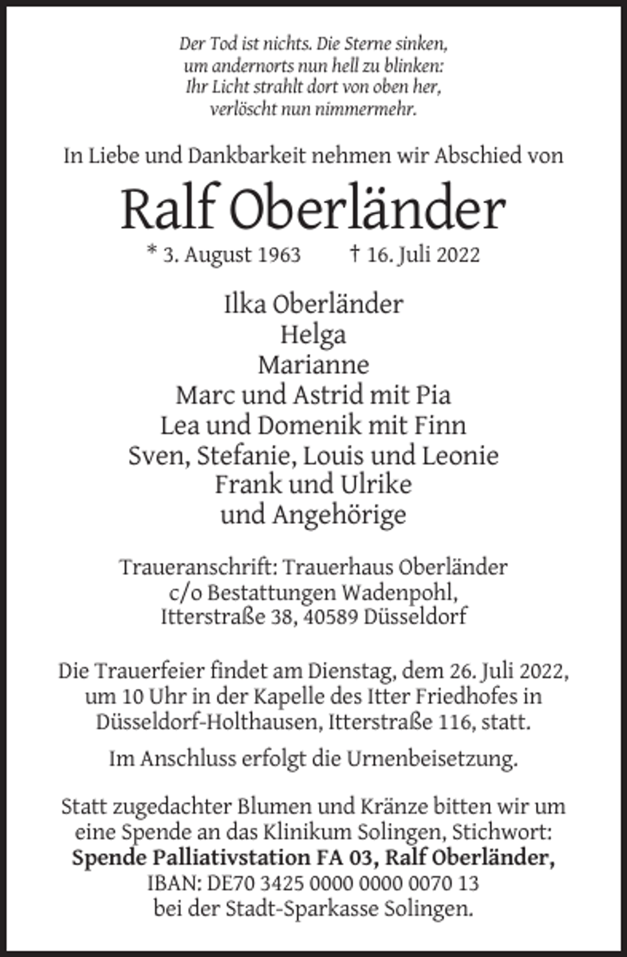 <p>Der Tod ist nichts. Die Sterne sinken,<br />um andernorts nun hell zu blinken:<br />Ihr Licht strahlt dort von oben her,<br />verlöscht nun nimmermehr.</p><p>In Liebe und Dankbarkeit nehmen wir Abschied von</p><p>Ralf Oberländer<br />* 3. August 1963</p><p>† 16. Juli 2022</p><p>Ilka Oberländer<br />Helga<br />Marianne<br />Marc und Astrid mit Pia<br />Lea und Domenik mit Finn<br />Sven, Stefanie, Louis und Leonie<br />Frank und Ulrike<br />und Angehörige<br />Traueranschrift: Trauerhaus Oberländer<br />c/o Bestattungen Wadenpohl,<br />Itterstraße 38, 40589 Düsseldorf<br />Die Trauerfeier findet am Dienstag, dem 26. Juli 2022,<br />um 10 Uhr in der Kapelle des Itter Friedhofes in<br />Düsseldorf-Holthausen, Itterstraße 116, statt.<br />Im Anschluss erfolgt die Urnenbeisetzung.<br />Statt zugedachter Blumen und Kränze bitten wir um<br />eine Spende an das Klinikum Solingen, Stichwort:<br />Spende Palliativstation FA 03, Ralf Oberländer,<br />IBAN: DE70 3425 0070 13<br />bei der Stadt-Sparkasse Solingen.</p>