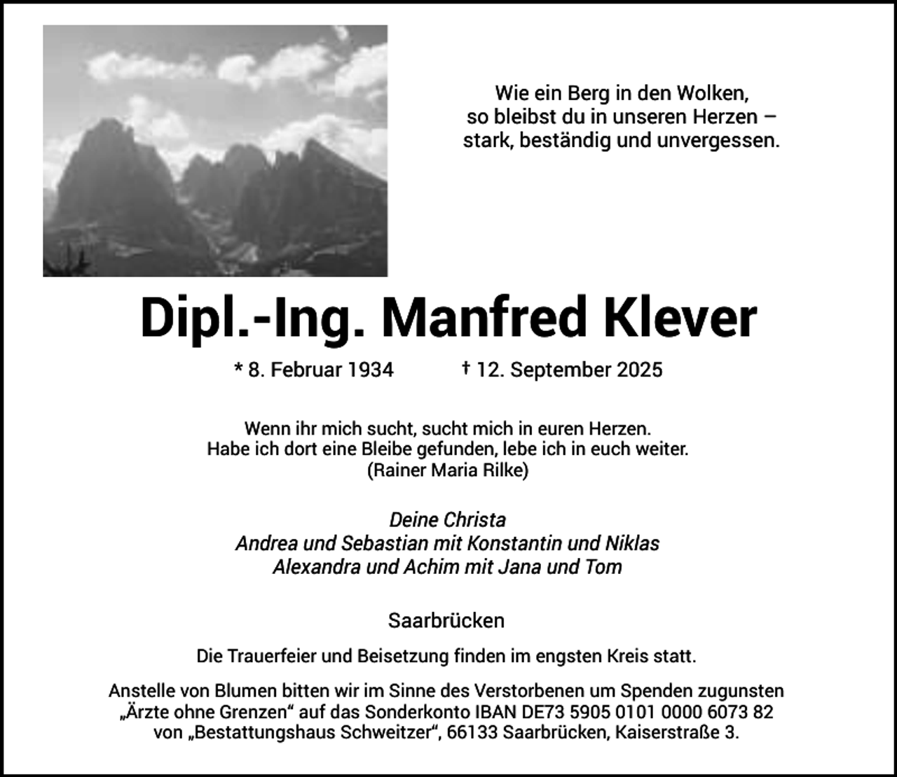<p>Wie ein Berg in den Wolken,<br />so bleibst du in unseren Herzen –<br />stark, beständig und unvergessen.</p><p>Dipl.-Ing. Manfred Klever<br />* 8. Februar 1934</p><p>† 12. September 2025</p><p>Wenn ihr mich sucht, sucht mich in euren Herzen.<br />Habe ich dort eine Bleibe gefunden, lebe ich in euch weiter.<br />(Rainer Maria Rilke)</p><p>Deine Christa<br />Andrea und Sebastian mit Konstantin und Niklas<br />Alexandra und Achim mit Jana und Tom<br />Saarbrücken<br />Die Trauerfeier und Beisetzung finden im engsten Kreis statt.<br />Anstelle von Blumen bitten wir im Sinne des Verstorbenen um Spenden zugunsten<br />„Ärzte ohne Grenzen“ auf das Sonderkonto IBAN DE73 5905 0101 0000 6073 82<br />von „Bestattungshaus Schweitzer“, 66133 Saarbrücken, Kaiserstraße 3.</p>