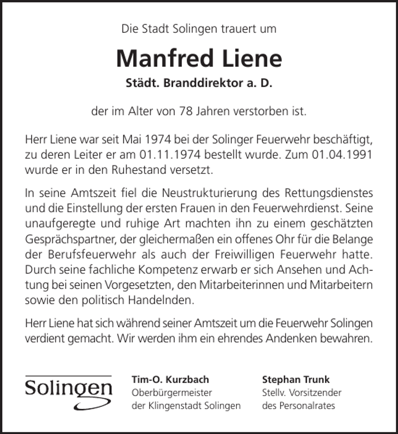 <p>Die Stadt Solingen trauert um</p><p>Manfred Liene<br />Städt. Branddirektor a. D.</p><p>der im Alter von 78 Jahren verstorben ist.<br />Herr Liene war seit Mai 1974 bei der Solinger Feuerwehr beschäftigt,<br />zu deren Leiter er am 01.11.1974 bestellt wurde. Zum 01.04.1991<br />wurde er in den Ruhestand versetzt.<br />In seine Amtszeit ﬁel die Neustrukturierung des Rettungsdienstes<br />und die Einstellung der ersten Frauen in den Feuerwehrdienst. Seine<br />unaufgeregte und ruhige Art machten ihn zu einem geschätzten<br />Gesprächspartner, der gleichermaßen ein offenes Ohr für die Belange<br />der Berufsfeuerwehr als auch der Freiwilligen Feuerwehr hatte.<br />Durch seine fachliche Kompetenz erwarb er sich Ansehen und Achtung bei seinen Vorgesetzten, den Mitarbeiterinnen und Mitarbeitern<br />sowie den politisch Handelnden.<br />Herr Liene hat sich während seiner Amtszeit um die Feuerwehr Solingen<br />verdient gemacht. Wir werden ihm ein ehrendes Andenken bewahren.<br />Tim-O. Kurzbach<br />Oberbürgermeister<br />der Klingenstadt Solingen</p><p>Stephan Trunk<br />Stellv. Vorsitzender<br />des Personalrates</p>