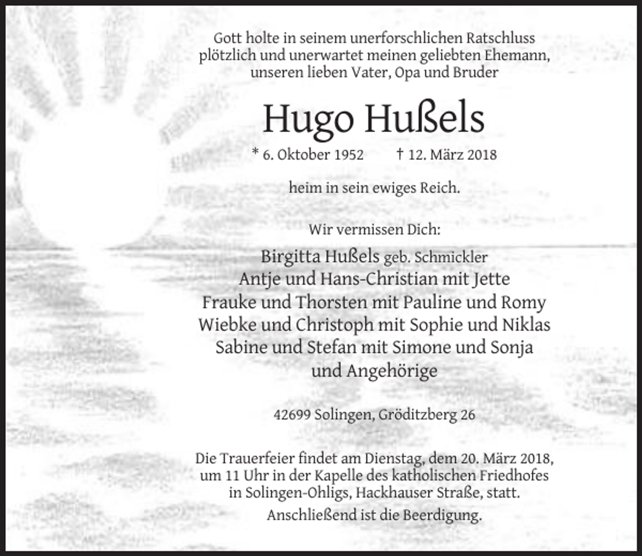 <p>Gott holte in seinem unerforschlichen Ratschluss<br />plötzlich und unerwartet meinen geliebten Ehemann,<br />unseren lieben Vater, Opa und Bruder</p><p>Hugo Hußels<br />* 6. Oktober 1952</p><p>† 12. März 2018</p><p>heim in sein ewiges Reich.<br />Wir vermissen Dich:</p><p>Birgitta Hußels geb. Schmickler<br />Antje und Hans-Christian mit Jette<br />Frauke und Thorsten mit Pauline und Romy<br />Wiebke und Christoph mit Sophie und Niklas<br />Sabine und Stefan mit Simone und Sonja<br />und Angehörige<br />42699 Solingen, Gröditzberg 26<br />Die Trauerfeier findet am Dienstag, dem 20. März 2018,<br />um 11 Uhr in der Kapelle des katholischen Friedhofes<br />in Solingen-Ohligs, Hackhauser Straße, statt.<br />Anschließend ist die Beerdigung.</p>