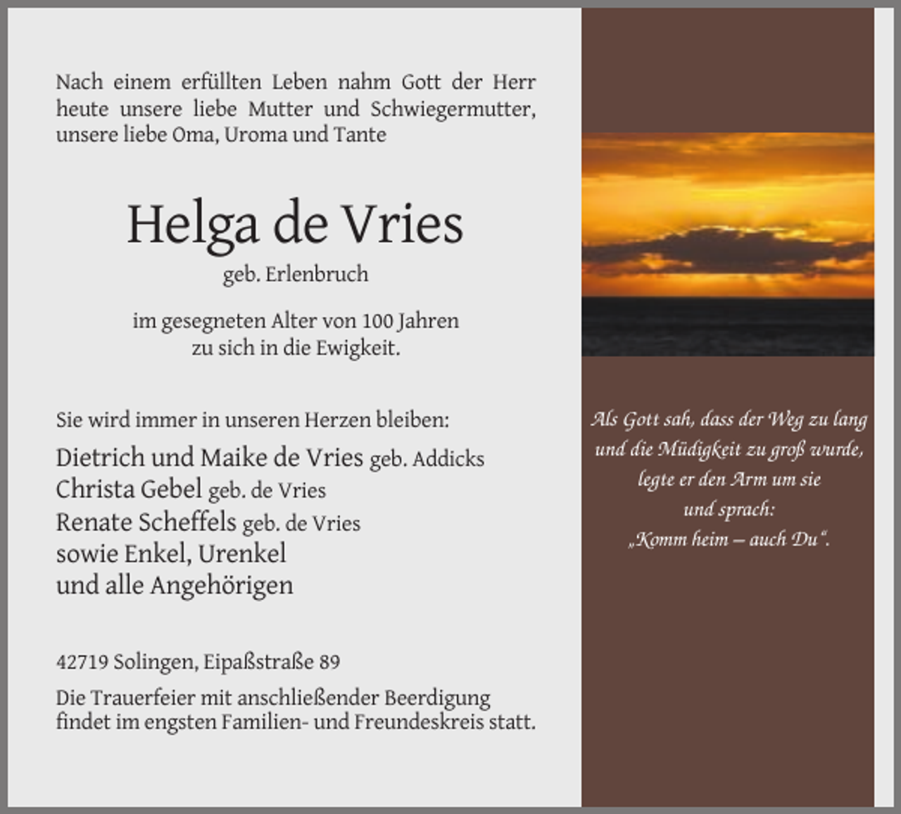 <p>Nach einem erfüllten Leben nahm Gott der Herr<br />heute unsere liebe Mutter und Schwiegermutter,<br />unsere liebe Oma, Uroma und Tante</p><p>Helga de Vries<br />geb. Erlenbruch<br />im gesegneten Alter von 100 Jahren<br />zu sich in die Ewigkeit.</p><p>Sie wird immer in unseren Herzen bleiben:</p><p>Dietrich und Maike de Vries geb. Addicks<br />Christa Gebel geb. de Vries<br />Renate Scheffels geb. de Vries<br />sowie Enkel, Urenkel<br />und alle Angehörigen<br />42719 Solingen, Eipaßstraße 89<br />Die Trauerfeier mit anschließender Beerdigung<br />findet im engsten Familien- und Freundeskreis statt.</p><p>Als Gott sah, dass der Weg zu lang<br />und die Müdigkeit zu groß wurde,<br />legte er den Arm um sie<br />und sprach:<br />„Komm heim – auch Du“.</p>